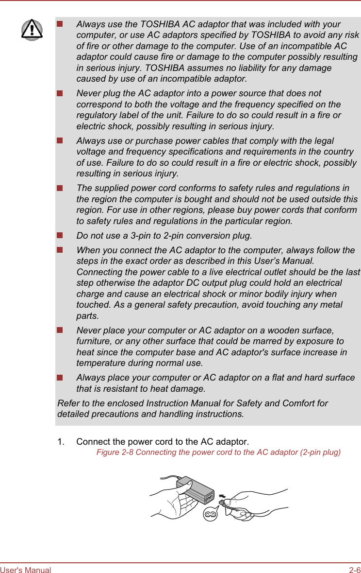 Always use the TOSHIBA AC adaptor that was included with yourcomputer, or use AC adaptors specified by TOSHIBA to avoid any riskof fire or other damage to the computer. Use of an incompatible ACadaptor could cause fire or damage to the computer possibly resultingin serious injury. TOSHIBA assumes no liability for any damagecaused by use of an incompatible adaptor.Never plug the AC adaptor into a power source that does notcorrespond to both the voltage and the frequency specified on theregulatory label of the unit. Failure to do so could result in a fire orelectric shock, possibly resulting in serious injury.Always use or purchase power cables that comply with the legalvoltage and frequency specifications and requirements in the countryof use. Failure to do so could result in a fire or electric shock, possiblyresulting in serious injury.The supplied power cord conforms to safety rules and regulations inthe region the computer is bought and should not be used outside thisregion. For use in other regions, please buy power cords that conformto safety rules and regulations in the particular region.Do not use a 3-pin to 2-pin conversion plug.When you connect the AC adaptor to the computer, always follow thesteps in the exact order as described in this User’s Manual.Connecting the power cable to a live electrical outlet should be the laststep otherwise the adaptor DC output plug could hold an electricalcharge and cause an electrical shock or minor bodily injury whentouched. As a general safety precaution, avoid touching any metalparts.Never place your computer or AC adaptor on a wooden surface,furniture, or any other surface that could be marred by exposure toheat since the computer base and AC adaptor&apos;s surface increase intemperature during normal use.Always place your computer or AC adaptor on a flat and hard surfacethat is resistant to heat damage.Refer to the enclosed Instruction Manual for Safety and Comfort fordetailed precautions and handling instructions.1. Connect the power cord to the AC adaptor.Figure 2-8 Connecting the power cord to the AC adaptor (2-pin plug)User&apos;s Manual 2-6