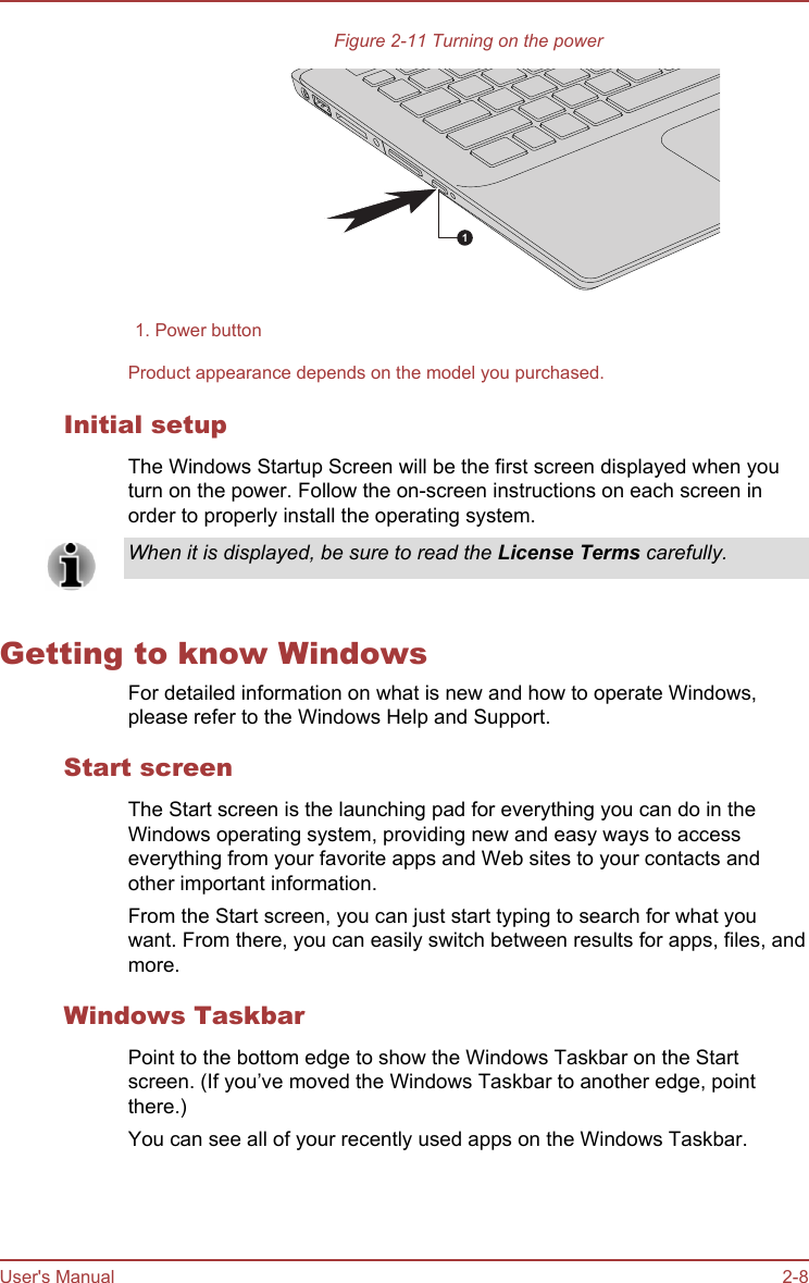 Figure 2-11 Turning on the power11. Power buttonProduct appearance depends on the model you purchased.Initial setupThe Windows Startup Screen will be the first screen displayed when youturn on the power. Follow the on-screen instructions on each screen inorder to properly install the operating system.When it is displayed, be sure to read the License Terms carefully.Getting to know WindowsFor detailed information on what is new and how to operate Windows,please refer to the Windows Help and Support.Start screenThe Start screen is the launching pad for everything you can do in theWindows operating system, providing new and easy ways to accesseverything from your favorite apps and Web sites to your contacts andother important information.From the Start screen, you can just start typing to search for what youwant. From there, you can easily switch between results for apps, files, andmore.Windows TaskbarPoint to the bottom edge to show the Windows Taskbar on the Startscreen. (If you’ve moved the Windows Taskbar to another edge, pointthere.)You can see all of your recently used apps on the Windows Taskbar.User&apos;s Manual 2-8