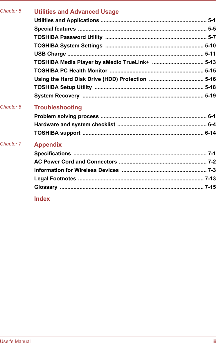 Chapter 5 Utilities and Advanced UsageUtilities and Applications ...................................................................... 5-1Special features ..................................................................................... 5-5TOSHIBA Password Utility  ................................................................... 5-7TOSHIBA System Settings  ................................................................. 5-10USB Charge .......................................................................................... 5-11TOSHIBA Media Player by sMedio TrueLink+  .................................. 5-13TOSHIBA PC Health Monitor  .............................................................. 5-15Using the Hard Disk Drive (HDD) Protection  .................................... 5-16TOSHIBA Setup Utility  ........................................................................ 5-18System Recovery  ................................................................................ 5-19Chapter 6 TroubleshootingProblem solving process ...................................................................... 6-1Hardware and system checklist ........................................................... 6-4TOSHIBA support ................................................................................ 6-14Chapter 7 AppendixSpecifications  ........................................................................................ 7-1AC Power Cord and Connectors .......................................................... 7-2Information for Wireless Devices  ........................................................ 7-3Legal Footnotes ................................................................................... 7-13Glossary  ............................................................................................... 7-15IndexUser&apos;s Manual iii