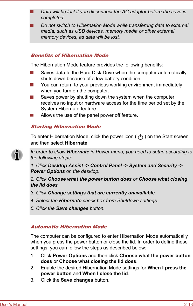 Data will be lost if you disconnect the AC adaptor before the save iscompleted.Do not switch to Hibernation Mode while transferring data to externalmedia, such as USB devices, memory media or other externalmemory devices, as data will be lost.Benefits of Hibernation ModeThe Hibernation Mode feature provides the following benefits:Saves data to the Hard Disk Drive when the computer automaticallyshuts down because of a low battery condition.You can return to your previous working environment immediatelywhen you turn on the computer.Saves power by shutting down the system when the computerreceives no input or hardware access for the time period set by theSystem Hibernate feature.Allows the use of the panel power off feature.Starting Hibernation ModeTo enter Hibernation Mode, click the power icon (   ) on the Start screenand then select Hibernate.In order to show Hibernate in Power menu, you need to setup according tothe following steps:1. Click Desktop Assist -&gt; Control Panel -&gt; System and Security -&gt;Power Options on the desktop.2. Click Choose what the power button does or Choose what closing the lid does.3. Click Change settings that are currently unavailable.4. Select the Hibernate check box from Shutdown settings.5. Click the Save changes button.Automatic Hibernation ModeThe computer can be configured to enter Hibernation Mode automaticallywhen you press the power button or close the lid. In order to define thesesettings, you can follow the steps as described below:1. Click Power Options and then click Choose what the power button does or Choose what closing the lid does.2. Enable the desired Hibernation Mode settings for When I press the power button and When I close the lid.3. Click the Save changes button.User&apos;s Manual 2-13