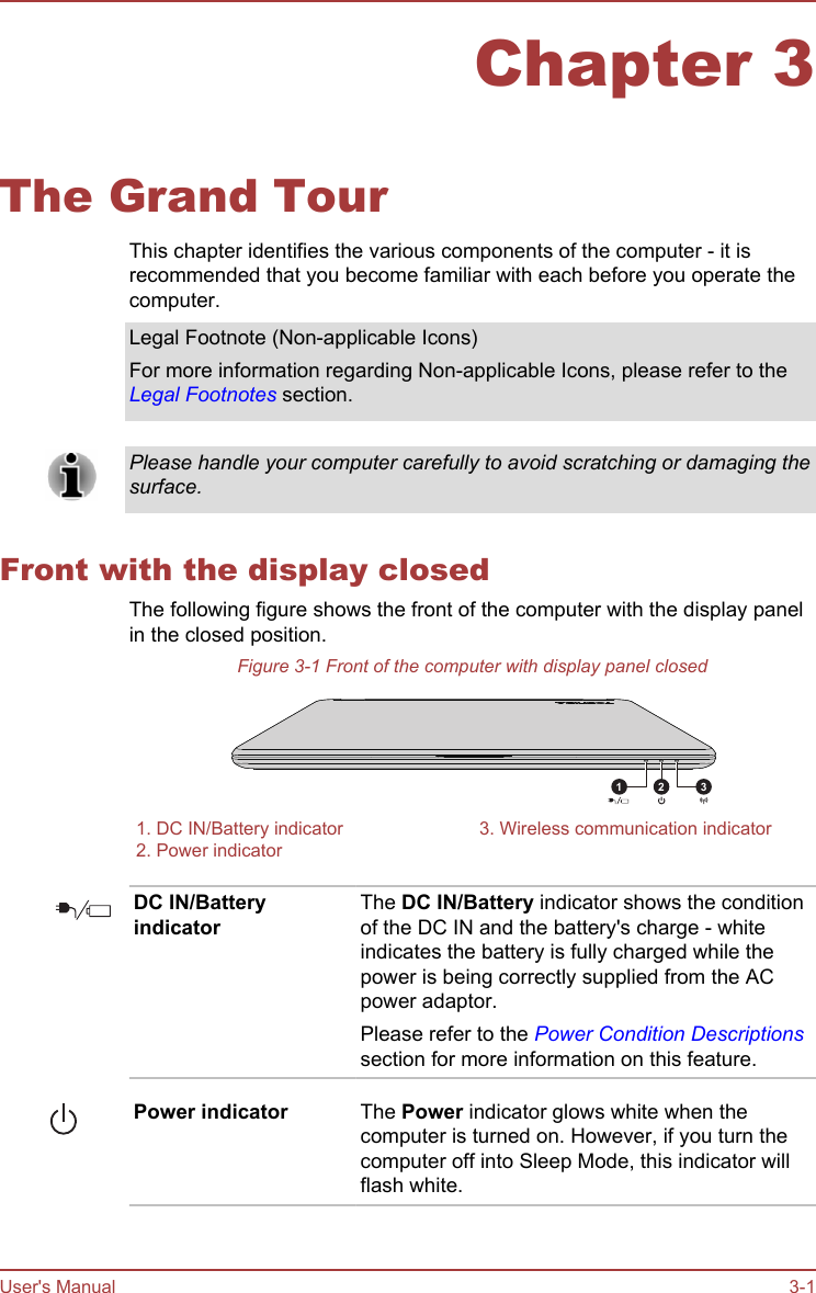 Chapter 3The Grand TourThis chapter identifies the various components of the computer - it isrecommended that you become familiar with each before you operate thecomputer.Legal Footnote (Non-applicable Icons)For more information regarding Non-applicable Icons, please refer to theLegal Footnotes section.Please handle your computer carefully to avoid scratching or damaging thesurface.Front with the display closedThe following figure shows the front of the computer with the display panelin the closed position.Figure 3-1 Front of the computer with display panel closed31 21. DC IN/Battery indicator 3. Wireless communication indicator2. Power indicator  DC IN/BatteryindicatorThe DC IN/Battery indicator shows the conditionof the DC IN and the battery&apos;s charge - whiteindicates the battery is fully charged while thepower is being correctly supplied from the ACpower adaptor.Please refer to the Power Condition Descriptionssection for more information on this feature.Power indicator The Power indicator glows white when thecomputer is turned on. However, if you turn thecomputer off into Sleep Mode, this indicator willflash white.User&apos;s Manual 3-1