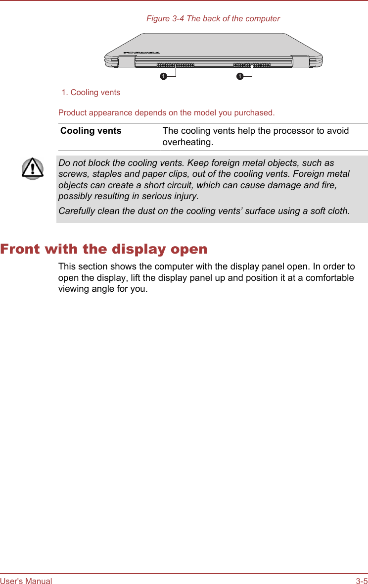 Figure 3-4 The back of the computer1 11. Cooling vents  Product appearance depends on the model you purchased.Cooling vents The cooling vents help the processor to avoidoverheating.Do not block the cooling vents. Keep foreign metal objects, such asscrews, staples and paper clips, out of the cooling vents. Foreign metalobjects can create a short circuit, which can cause damage and fire,possibly resulting in serious injury.Carefully clean the dust on the cooling vents’ surface using a soft cloth.Front with the display openThis section shows the computer with the display panel open. In order toopen the display, lift the display panel up and position it at a comfortableviewing angle for you.User&apos;s Manual 3-5