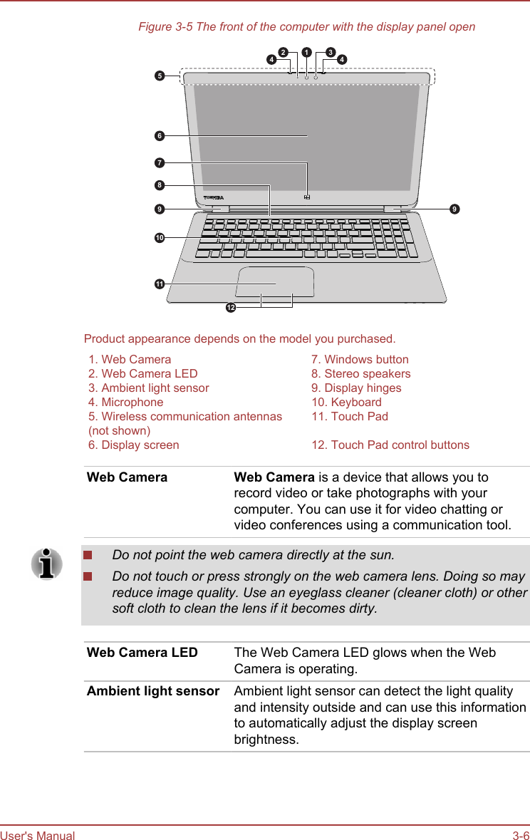 Figure 3-5 The front of the computer with the display panel open54997861011243112Product appearance depends on the model you purchased.1. Web Camera 7. Windows button2. Web Camera LED 8. Stereo speakers3. Ambient light sensor 9. Display hinges4. Microphone 10. Keyboard5. Wireless communication antennas(not shown)11. Touch Pad6. Display screen 12. Touch Pad control buttonsWeb Camera Web Camera is a device that allows you torecord video or take photographs with yourcomputer. You can use it for video chatting orvideo conferences using a communication tool.Do not point the web camera directly at the sun.Do not touch or press strongly on the web camera lens. Doing so mayreduce image quality. Use an eyeglass cleaner (cleaner cloth) or othersoft cloth to clean the lens if it becomes dirty.Web Camera LED The Web Camera LED glows when the WebCamera is operating.Ambient light sensor Ambient light sensor can detect the light qualityand intensity outside and can use this informationto automatically adjust the display screenbrightness.User&apos;s Manual 3-6