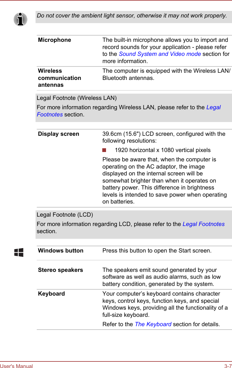 Do not cover the ambient light sensor, otherwise it may not work properly.Microphone The built-in microphone allows you to import andrecord sounds for your application - please referto the Sound System and Video mode section formore information.WirelesscommunicationantennasThe computer is equipped with the Wireless LAN/Bluetooth antennas.Legal Footnote (Wireless LAN)For more information regarding Wireless LAN, please refer to the LegalFootnotes section.Display screen 39.6cm (15.6&quot;) LCD screen, configured with thefollowing resolutions:1920 horizontal x 1080 vertical pixelsPlease be aware that, when the computer isoperating on the AC adaptor, the imagedisplayed on the internal screen will besomewhat brighter than when it operates onbattery power. This difference in brightnesslevels is intended to save power when operatingon batteries.Legal Footnote (LCD)For more information regarding LCD, please refer to the Legal Footnotessection.Windows button Press this button to open the Start screen.Stereo speakers The speakers emit sound generated by yoursoftware as well as audio alarms, such as lowbattery condition, generated by the system.Keyboard Your computer’s keyboard contains characterkeys, control keys, function keys, and specialWindows keys, providing all the functionality of afull-size keyboard.Refer to the The Keyboard section for details.User&apos;s Manual 3-7