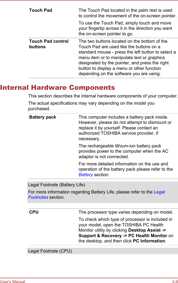 Touch Pad The Touch Pad located in the palm rest is usedto control the movement of the on-screen pointer.To use the Touch Pad, simply touch and moveyour fingertip across it in the direction you wantthe on-screen pointer to go.Touch Pad controlbuttonsThe two buttons located on the bottom of theTouch Pad are used like the buttons on astandard mouse - press the left button to select amenu item or to manipulate text or graphicsdesignated by the pointer, and press the rightbutton to display a menu or other functiondepending on the software you are using.Internal Hardware ComponentsThis section describes the internal hardware components of your computer.The actual specifications may vary depending on the model youpurchased.Battery pack This computer includes a battery pack inside.However, please do not attempt to dismount orreplace it by yourself. Please contact anauthorized TOSHIBA service provider, ifnecessary.The rechargeable lithium-ion battery packprovides power to the computer when the ACadaptor is not connected.For more detailed information on the use andoperation of the battery pack please refer to theBattery section.Legal Footnote (Battery Life)For more information regarding Battery Life, please refer to the LegalFootnotes section.CPU The processor type varies depending on model.To check which type of processor is included inyour model, open the TOSHIBA PC HealthMonitor utility by clicking Desktop Assist -&gt;Support &amp; Recovery -&gt; PC Health Monitor onthe desktop, and then click PC Information.Legal Footnote (CPU)User&apos;s Manual 3-8