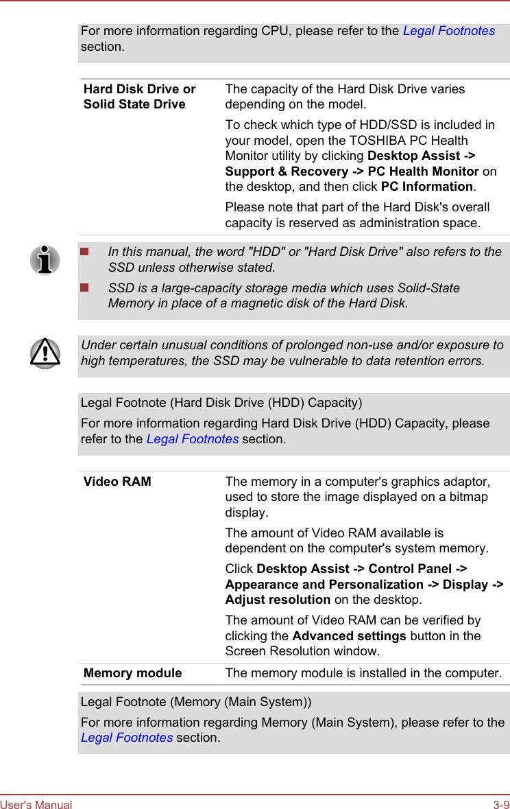 For more information regarding CPU, please refer to the Legal Footnotessection.Hard Disk Drive orSolid State DriveThe capacity of the Hard Disk Drive variesdepending on the model.To check which type of HDD/SSD is included inyour model, open the TOSHIBA PC HealthMonitor utility by clicking Desktop Assist -&gt;Support &amp; Recovery -&gt; PC Health Monitor onthe desktop, and then click PC Information.Please note that part of the Hard Disk&apos;s overallcapacity is reserved as administration space.In this manual, the word &quot;HDD&quot; or &quot;Hard Disk Drive&quot; also refers to theSSD unless otherwise stated.SSD is a large-capacity storage media which uses Solid-StateMemory in place of a magnetic disk of the Hard Disk.Under certain unusual conditions of prolonged non-use and/or exposure tohigh temperatures, the SSD may be vulnerable to data retention errors.Legal Footnote (Hard Disk Drive (HDD) Capacity)For more information regarding Hard Disk Drive (HDD) Capacity, pleaserefer to the Legal Footnotes section.Video RAM The memory in a computer&apos;s graphics adaptor,used to store the image displayed on a bitmapdisplay.The amount of Video RAM available isdependent on the computer&apos;s system memory.Click Desktop Assist -&gt; Control Panel -&gt;Appearance and Personalization -&gt; Display -&gt;Adjust resolution on the desktop.The amount of Video RAM can be verified byclicking the Advanced settings button in theScreen Resolution window.Memory module The memory module is installed in the computer.Legal Footnote (Memory (Main System))For more information regarding Memory (Main System), please refer to theLegal Footnotes section.User&apos;s Manual 3-9