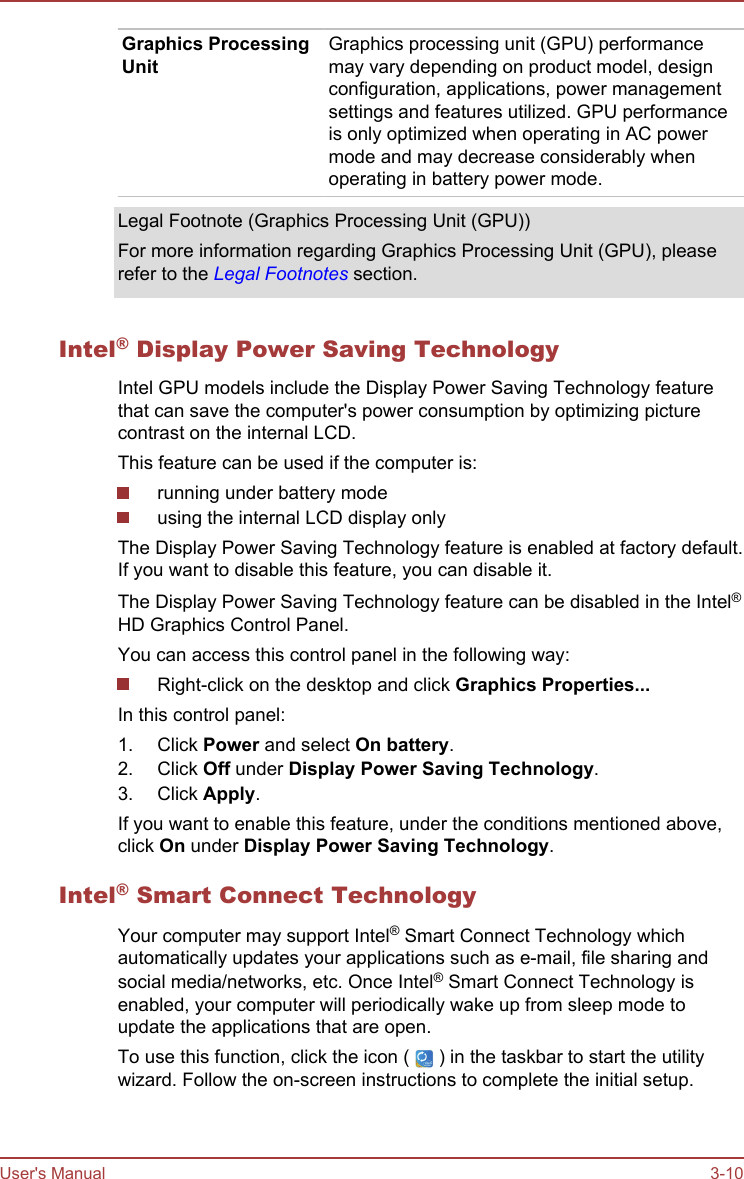 Graphics ProcessingUnitGraphics processing unit (GPU) performancemay vary depending on product model, designconfiguration, applications, power managementsettings and features utilized. GPU performanceis only optimized when operating in AC powermode and may decrease considerably whenoperating in battery power mode.Legal Footnote (Graphics Processing Unit (GPU))For more information regarding Graphics Processing Unit (GPU), pleaserefer to the Legal Footnotes section.Intel® Display Power Saving TechnologyIntel GPU models include the Display Power Saving Technology featurethat can save the computer&apos;s power consumption by optimizing picturecontrast on the internal LCD.This feature can be used if the computer is:running under battery modeusing the internal LCD display onlyThe Display Power Saving Technology feature is enabled at factory default.If you want to disable this feature, you can disable it.The Display Power Saving Technology feature can be disabled in the Intel®HD Graphics Control Panel.You can access this control panel in the following way:Right-click on the desktop and click Graphics Properties...In this control panel:1. Click Power and select On battery.2. Click Off under Display Power Saving Technology.3. Click Apply.If you want to enable this feature, under the conditions mentioned above,click On under Display Power Saving Technology.Intel® Smart Connect TechnologyYour computer may support Intel® Smart Connect Technology whichautomatically updates your applications such as e-mail, file sharing andsocial media/networks, etc. Once Intel® Smart Connect Technology isenabled, your computer will periodically wake up from sleep mode toupdate the applications that are open.To use this function, click the icon (   ) in the taskbar to start the utilitywizard. Follow the on-screen instructions to complete the initial setup.User&apos;s Manual 3-10