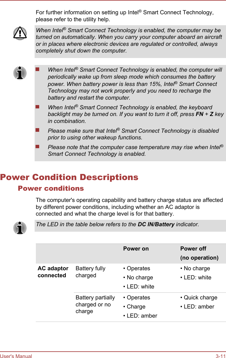 For further information on setting up Intel® Smart Connect Technology,please refer to the utility help.When Intel® Smart Connect Technology is enabled, the computer may beturned on automatically. When you carry your computer aboard an aircraftor in places where electronic devices are regulated or controlled, alwayscompletely shut down the computer.When Intel® Smart Connect Technology is enabled, the computer willperiodically wake up from sleep mode which consumes the batterypower. When battery power is less than 15%, Intel® Smart ConnectTechnology may not work properly and you need to recharge thebattery and restart the computer.When Intel® Smart Connect Technology is enabled, the keyboardbacklight may be turned on. If you want to turn it off, press FN + Z keyin combination.Please make sure that Intel® Smart Connect Technology is disabledprior to using other wakeup functions.Please note that the computer case temperature may rise when Intel®Smart Connect Technology is enabled.Power Condition DescriptionsPower conditionsThe computer&apos;s operating capability and battery charge status are affectedby different power conditions, including whether an AC adaptor isconnected and what the charge level is for that battery.The LED in the table below refers to the DC IN/Battery indicator.    Power on Power off(no operation)AC adaptorconnectedBattery fullycharged• Operates• No charge• LED: white• No charge• LED: whiteBattery partiallycharged or nocharge• Operates• Charge• LED: amber• Quick charge• LED: amberUser&apos;s Manual 3-11