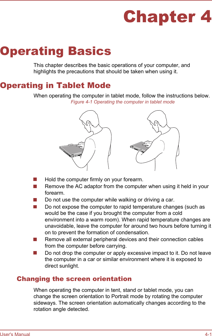 Chapter 4Operating BasicsThis chapter describes the basic operations of your computer, andhighlights the precautions that should be taken when using it.Operating in Tablet ModeWhen operating the computer in tablet mode, follow the instructions below.Figure 4-1 Operating the computer in tablet modeHold the computer firmly on your forearm.Remove the AC adaptor from the computer when using it held in yourforearm.Do not use the computer while walking or driving a car.Do not expose the computer to rapid temperature changes (such aswould be the case if you brought the computer from a coldenvironment into a warm room). When rapid temperature changes areunavoidable, leave the computer for around two hours before turning iton to prevent the formation of condensation.Remove all external peripheral devices and their connection cablesfrom the computer before carrying.Do not drop the computer or apply excessive impact to it. Do not leavethe computer in a car or similar environment where it is exposed todirect sunlight.Changing the screen orientationWhen operating the computer in tent, stand or tablet mode, you canchange the screen orientation to Portrait mode by rotating the computersideways. The screen orientation automatically changes according to therotation angle detected.User&apos;s Manual 4-1