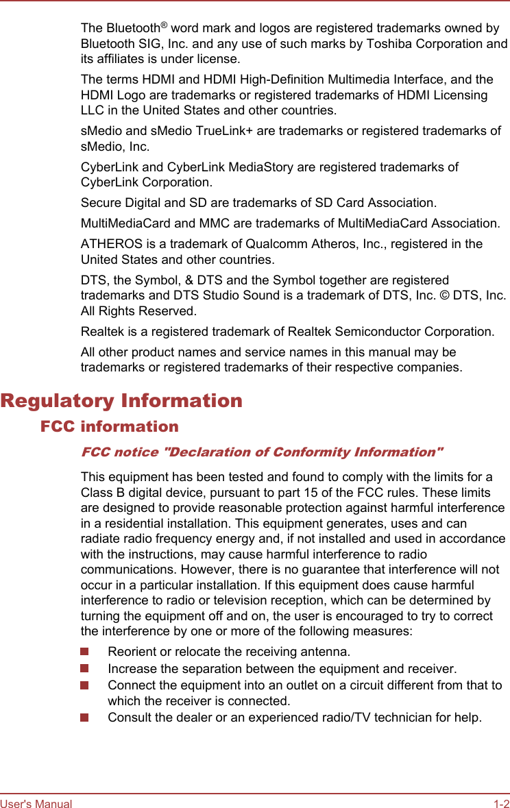 The Bluetooth® word mark and logos are registered trademarks owned byBluetooth SIG, Inc. and any use of such marks by Toshiba Corporation andits affiliates is under license.The terms HDMI and HDMI High-Definition Multimedia Interface, and theHDMI Logo are trademarks or registered trademarks of HDMI LicensingLLC in the United States and other countries.sMedio and sMedio TrueLink+ are trademarks or registered trademarks ofsMedio, Inc.CyberLink and CyberLink MediaStory are registered trademarks ofCyberLink Corporation.Secure Digital and SD are trademarks of SD Card Association.MultiMediaCard and MMC are trademarks of MultiMediaCard Association.ATHEROS is a trademark of Qualcomm Atheros, Inc., registered in theUnited States and other countries.DTS, the Symbol, &amp; DTS and the Symbol together are registeredtrademarks and DTS Studio Sound is a trademark of DTS, Inc. © DTS, Inc.All Rights Reserved.Realtek is a registered trademark of Realtek Semiconductor Corporation.All other product names and service names in this manual may betrademarks or registered trademarks of their respective companies.Regulatory InformationFCC informationFCC notice &quot;Declaration of Conformity Information&quot;This equipment has been tested and found to comply with the limits for aClass B digital device, pursuant to part 15 of the FCC rules. These limitsare designed to provide reasonable protection against harmful interferencein a residential installation. This equipment generates, uses and canradiate radio frequency energy and, if not installed and used in accordancewith the instructions, may cause harmful interference to radiocommunications. However, there is no guarantee that interference will notoccur in a particular installation. If this equipment does cause harmfulinterference to radio or television reception, which can be determined byturning the equipment off and on, the user is encouraged to try to correctthe interference by one or more of the following measures:Reorient or relocate the receiving antenna.Increase the separation between the equipment and receiver.Connect the equipment into an outlet on a circuit different from that towhich the receiver is connected.Consult the dealer or an experienced radio/TV technician for help.User&apos;s Manual 1-2