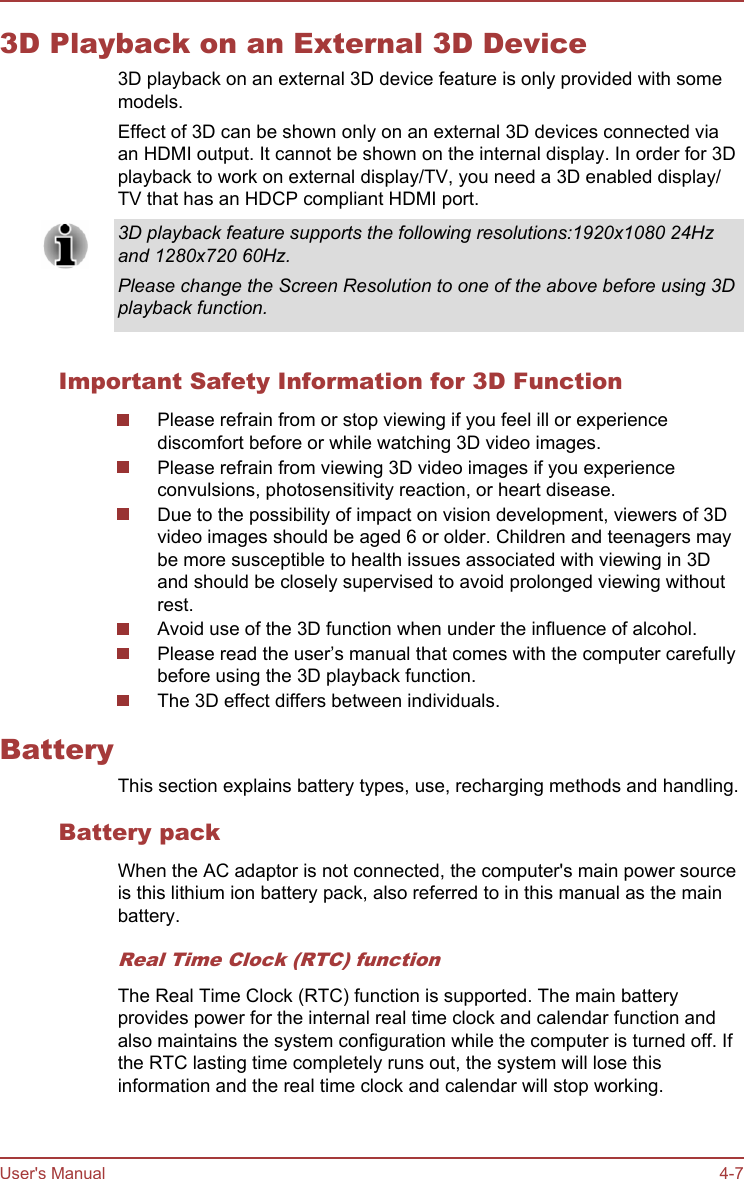 3D Playback on an External 3D Device3D playback on an external 3D device feature is only provided with somemodels.Effect of 3D can be shown only on an external 3D devices connected viaan HDMI output. It cannot be shown on the internal display. In order for 3Dplayback to work on external display/TV, you need a 3D enabled display/TV that has an HDCP compliant HDMI port.3D playback feature supports the following resolutions:1920x1080 24Hzand 1280x720 60Hz.Please change the Screen Resolution to one of the above before using 3Dplayback function.Important Safety Information for 3D FunctionPlease refrain from or stop viewing if you feel ill or experiencediscomfort before or while watching 3D video images.Please refrain from viewing 3D video images if you experienceconvulsions, photosensitivity reaction, or heart disease.Due to the possibility of impact on vision development, viewers of 3Dvideo images should be aged 6 or older. Children and teenagers maybe more susceptible to health issues associated with viewing in 3Dand should be closely supervised to avoid prolonged viewing withoutrest.Avoid use of the 3D function when under the influence of alcohol.Please read the user’s manual that comes with the computer carefullybefore using the 3D playback function.The 3D effect differs between individuals.BatteryThis section explains battery types, use, recharging methods and handling.Battery packWhen the AC adaptor is not connected, the computer&apos;s main power sourceis this lithium ion battery pack, also referred to in this manual as the mainbattery.Real Time Clock (RTC) functionThe Real Time Clock (RTC) function is supported. The main batteryprovides power for the internal real time clock and calendar function andalso maintains the system configuration while the computer is turned off. Ifthe RTC lasting time completely runs out, the system will lose thisinformation and the real time clock and calendar will stop working.User&apos;s Manual 4-7