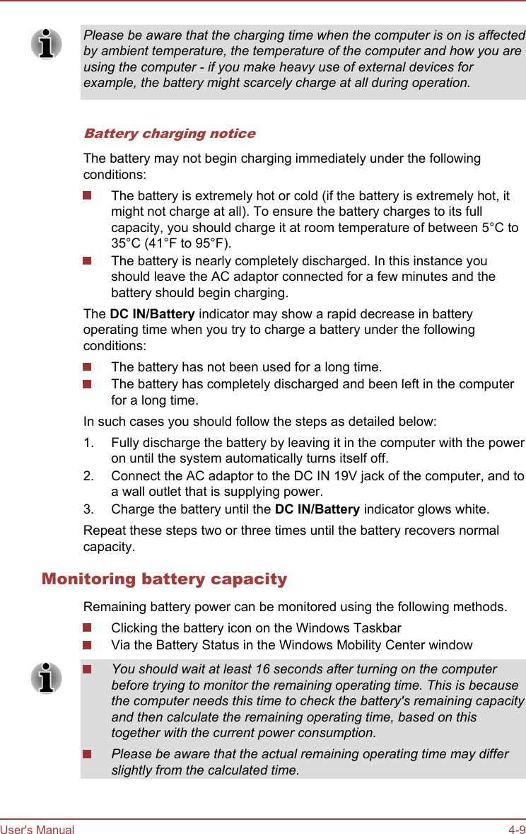 Please be aware that the charging time when the computer is on is affectedby ambient temperature, the temperature of the computer and how you areusing the computer - if you make heavy use of external devices forexample, the battery might scarcely charge at all during operation.Battery charging noticeThe battery may not begin charging immediately under the followingconditions:The battery is extremely hot or cold (if the battery is extremely hot, itmight not charge at all). To ensure the battery charges to its fullcapacity, you should charge it at room temperature of between 5°C to35°C (41°F to 95°F).The battery is nearly completely discharged. In this instance youshould leave the AC adaptor connected for a few minutes and thebattery should begin charging.The DC IN/Battery indicator may show a rapid decrease in batteryoperating time when you try to charge a battery under the followingconditions:The battery has not been used for a long time.The battery has completely discharged and been left in the computerfor a long time.In such cases you should follow the steps as detailed below:1. Fully discharge the battery by leaving it in the computer with the poweron until the system automatically turns itself off.2. Connect the AC adaptor to the DC IN 19V jack of the computer, and toa wall outlet that is supplying power.3. Charge the battery until the DC IN/Battery indicator glows white.Repeat these steps two or three times until the battery recovers normalcapacity.Monitoring battery capacityRemaining battery power can be monitored using the following methods.Clicking the battery icon on the Windows TaskbarVia the Battery Status in the Windows Mobility Center windowYou should wait at least 16 seconds after turning on the computerbefore trying to monitor the remaining operating time. This is becausethe computer needs this time to check the battery&apos;s remaining capacityand then calculate the remaining operating time, based on thistogether with the current power consumption.Please be aware that the actual remaining operating time may differslightly from the calculated time.User&apos;s Manual 4-9