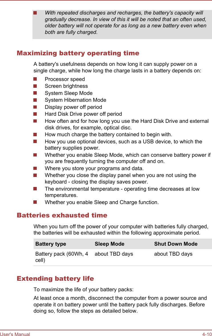 With repeated discharges and recharges, the battery&apos;s capacity willgradually decrease. In view of this it will be noted that an often used,older battery will not operate for as long as a new battery even whenboth are fully charged.Maximizing battery operating timeA battery&apos;s usefulness depends on how long it can supply power on asingle charge, while how long the charge lasts in a battery depends on:Processor speedScreen brightnessSystem Sleep ModeSystem Hibernation ModeDisplay power off periodHard Disk Drive power off periodHow often and for how long you use the Hard Disk Drive and externaldisk drives, for example, optical disc.How much charge the battery contained to begin with.How you use optional devices, such as a USB device, to which thebattery supplies power.Whether you enable Sleep Mode, which can conserve battery power ifyou are frequently turning the computer off and on.Where you store your programs and data.Whether you close the display panel when you are not using thekeyboard - closing the display saves power.The environmental temperature - operating time decreases at lowtemperatures.Whether you enable Sleep and Charge function.Batteries exhausted timeWhen you turn off the power of your computer with batteries fully charged,the batteries will be exhausted within the following approximate period.Battery type Sleep Mode Shut Down ModeBattery pack (60Wh, 4cell)about TBD days about TBD daysExtending battery lifeTo maximize the life of your battery packs:At least once a month, disconnect the computer from a power source andoperate it on battery power until the battery pack fully discharges. Beforedoing so, follow the steps as detailed below.User&apos;s Manual 4-10