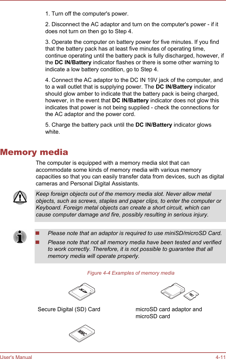 1. Turn off the computer&apos;s power.2. Disconnect the AC adaptor and turn on the computer&apos;s power - if itdoes not turn on then go to Step 4.3. Operate the computer on battery power for five minutes. If you findthat the battery pack has at least five minutes of operating time,continue operating until the battery pack is fully discharged, however, ifthe DC IN/Battery indicator flashes or there is some other warning toindicate a low battery condition, go to Step 4.4. Connect the AC adaptor to the DC IN 19V jack of the computer, andto a wall outlet that is supplying power. The DC IN/Battery indicatorshould glow amber to indicate that the battery pack is being charged,however, in the event that DC IN/Battery indicator does not glow thisindicates that power is not being supplied - check the connections forthe AC adaptor and the power cord.5. Charge the battery pack until the DC IN/Battery indicator glowswhite.Memory mediaThe computer is equipped with a memory media slot that canaccommodate some kinds of memory media with various memorycapacities so that you can easily transfer data from devices, such as digitalcameras and Personal Digital Assistants.Keep foreign objects out of the memory media slot. Never allow metalobjects, such as screws, staples and paper clips, to enter the computer orKeyboard. Foreign metal objects can create a short circuit, which cancause computer damage and fire, possibly resulting in serious injury.Please note that an adaptor is required to use miniSD/microSD Card.Please note that not all memory media have been tested and verifiedto work correctly. Therefore, it is not possible to guarantee that allmemory media will operate properly.Figure 4-4 Examples of memory media Secure Digital (SD) Card   microSD card adaptor andmicroSD card   User&apos;s Manual 4-11