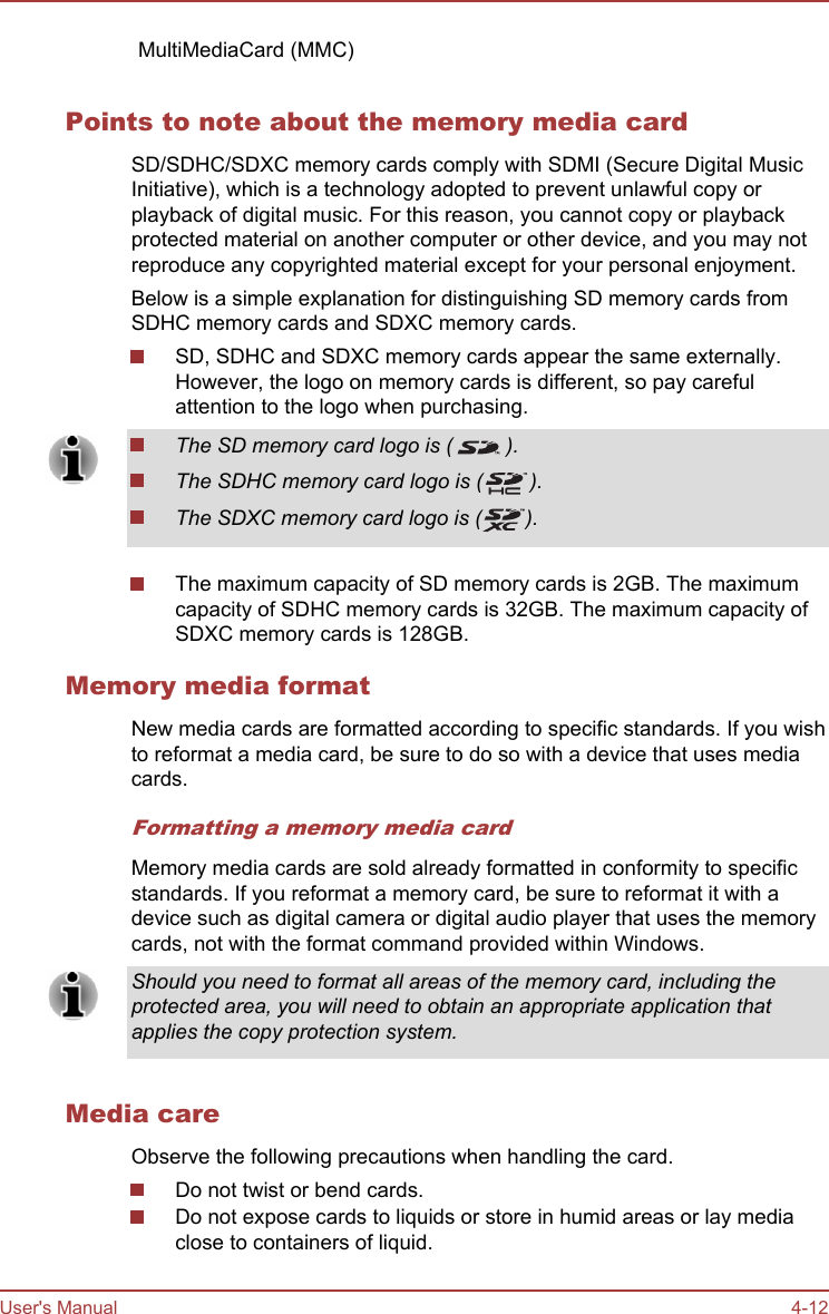 MultiMediaCard (MMC)    Points to note about the memory media cardSD/SDHC/SDXC memory cards comply with SDMI (Secure Digital MusicInitiative), which is a technology adopted to prevent unlawful copy orplayback of digital music. For this reason, you cannot copy or playbackprotected material on another computer or other device, and you may notreproduce any copyrighted material except for your personal enjoyment.Below is a simple explanation for distinguishing SD memory cards fromSDHC memory cards and SDXC memory cards.SD, SDHC and SDXC memory cards appear the same externally.However, the logo on memory cards is different, so pay carefulattention to the logo when purchasing.The SD memory card logo is ( ).The SDHC memory card logo is ( ).The SDXC memory card logo is ( ).The maximum capacity of SD memory cards is 2GB. The maximumcapacity of SDHC memory cards is 32GB. The maximum capacity ofSDXC memory cards is 128GB.Memory media formatNew media cards are formatted according to specific standards. If you wishto reformat a media card, be sure to do so with a device that uses mediacards.Formatting a memory media cardMemory media cards are sold already formatted in conformity to specificstandards. If you reformat a memory card, be sure to reformat it with adevice such as digital camera or digital audio player that uses the memorycards, not with the format command provided within Windows.Should you need to format all areas of the memory card, including theprotected area, you will need to obtain an appropriate application thatapplies the copy protection system.Media careObserve the following precautions when handling the card.Do not twist or bend cards.Do not expose cards to liquids or store in humid areas or lay mediaclose to containers of liquid.User&apos;s Manual 4-12