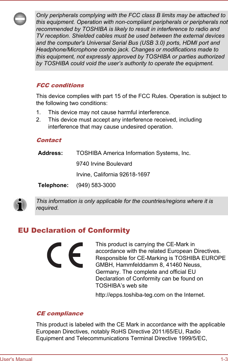 Only peripherals complying with the FCC class B limits may be attached tothis equipment. Operation with non-compliant peripherals or peripherals notrecommended by TOSHIBA is likely to result in interference to radio andTV reception. Shielded cables must be used between the external devicesand the computer&apos;s Universal Serial Bus (USB 3.0) ports, HDMI port andHeadphone/Microphone combo jack. Changes or modifications made tothis equipment, not expressly approved by TOSHIBA or parties authorizedby TOSHIBA could void the user’s authority to operate the equipment.FCC conditionsThis device complies with part 15 of the FCC Rules. Operation is subject tothe following two conditions:1. This device may not cause harmful interference.2. This device must accept any interference received, includinginterference that may cause undesired operation.ContactAddress: TOSHIBA America Information Systems, Inc.  9740 Irvine Boulevard  Irvine, California 92618-1697Telephone: (949) 583-3000This information is only applicable for the countries/regions where it isrequired.EU Declaration of ConformityThis product is carrying the CE-Mark inaccordance with the related European Directives.Responsible for CE-Marking is TOSHIBA EUROPEGMBH, Hammfelddamm 8, 41460 Neuss,Germany. The complete and official EUDeclaration of Conformity can be found onTOSHIBA’s web sitehttp://epps.toshiba-teg.com on the Internet.CE complianceThis product is labeled with the CE Mark in accordance with the applicableEuropean Directives, notably RoHS Directive 2011/65/EU, RadioEquipment and Telecommunications Terminal Directive 1999/5/EC,User&apos;s Manual 1-3