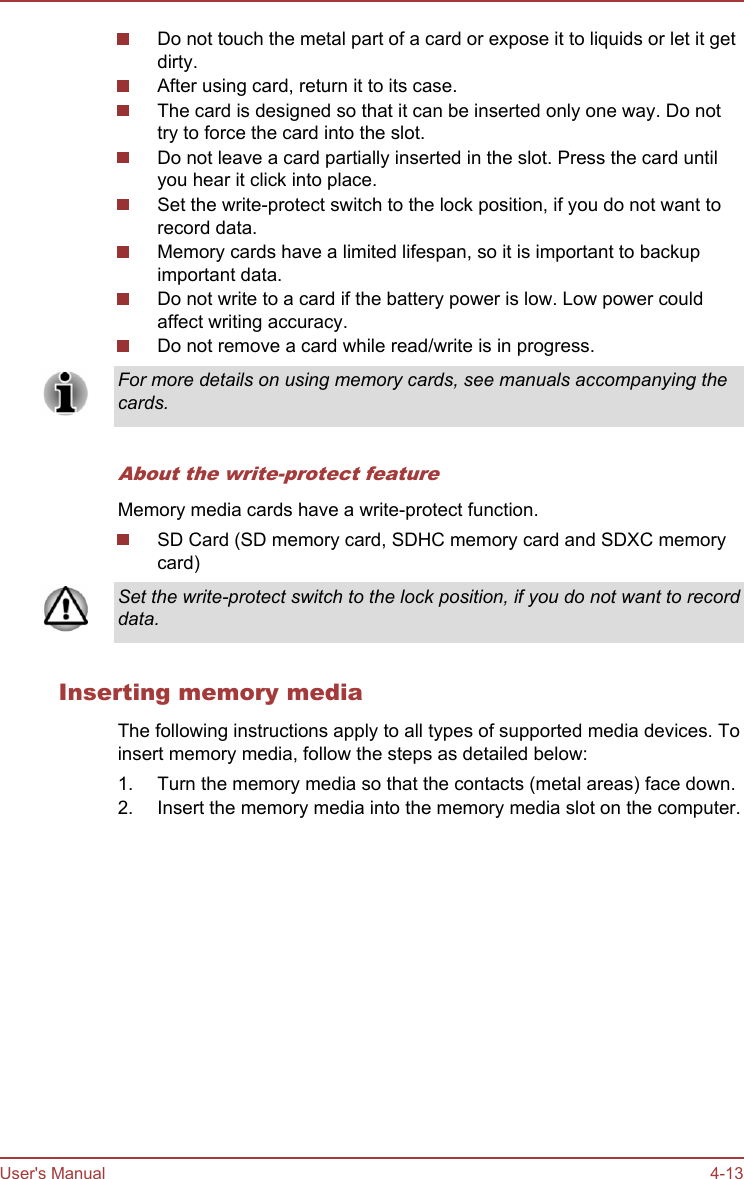 Do not touch the metal part of a card or expose it to liquids or let it getdirty.After using card, return it to its case.The card is designed so that it can be inserted only one way. Do nottry to force the card into the slot.Do not leave a card partially inserted in the slot. Press the card untilyou hear it click into place.Set the write-protect switch to the lock position, if you do not want torecord data.Memory cards have a limited lifespan, so it is important to backupimportant data.Do not write to a card if the battery power is low. Low power couldaffect writing accuracy.Do not remove a card while read/write is in progress.For more details on using memory cards, see manuals accompanying thecards.About the write-protect featureMemory media cards have a write-protect function.SD Card (SD memory card, SDHC memory card and SDXC memorycard)Set the write-protect switch to the lock position, if you do not want to recorddata.Inserting memory mediaThe following instructions apply to all types of supported media devices. Toinsert memory media, follow the steps as detailed below:1. Turn the memory media so that the contacts (metal areas) face down.2. Insert the memory media into the memory media slot on the computer.User&apos;s Manual 4-13