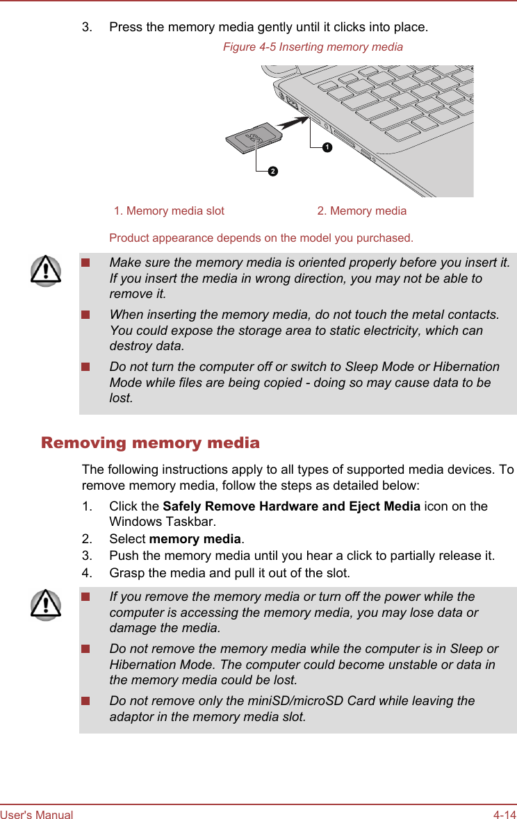 3. Press the memory media gently until it clicks into place.Figure 4-5 Inserting memory media121. Memory media slot 2. Memory mediaProduct appearance depends on the model you purchased.Make sure the memory media is oriented properly before you insert it.If you insert the media in wrong direction, you may not be able toremove it.When inserting the memory media, do not touch the metal contacts.You could expose the storage area to static electricity, which candestroy data.Do not turn the computer off or switch to Sleep Mode or HibernationMode while files are being copied - doing so may cause data to belost.Removing memory mediaThe following instructions apply to all types of supported media devices. Toremove memory media, follow the steps as detailed below:1. Click the Safely Remove Hardware and Eject Media icon on theWindows Taskbar.2. Select memory media.3. Push the memory media until you hear a click to partially release it.4. Grasp the media and pull it out of the slot.If you remove the memory media or turn off the power while thecomputer is accessing the memory media, you may lose data ordamage the media.Do not remove the memory media while the computer is in Sleep orHibernation Mode. The computer could become unstable or data inthe memory media could be lost.Do not remove only the miniSD/microSD Card while leaving theadaptor in the memory media slot.User&apos;s Manual 4-14