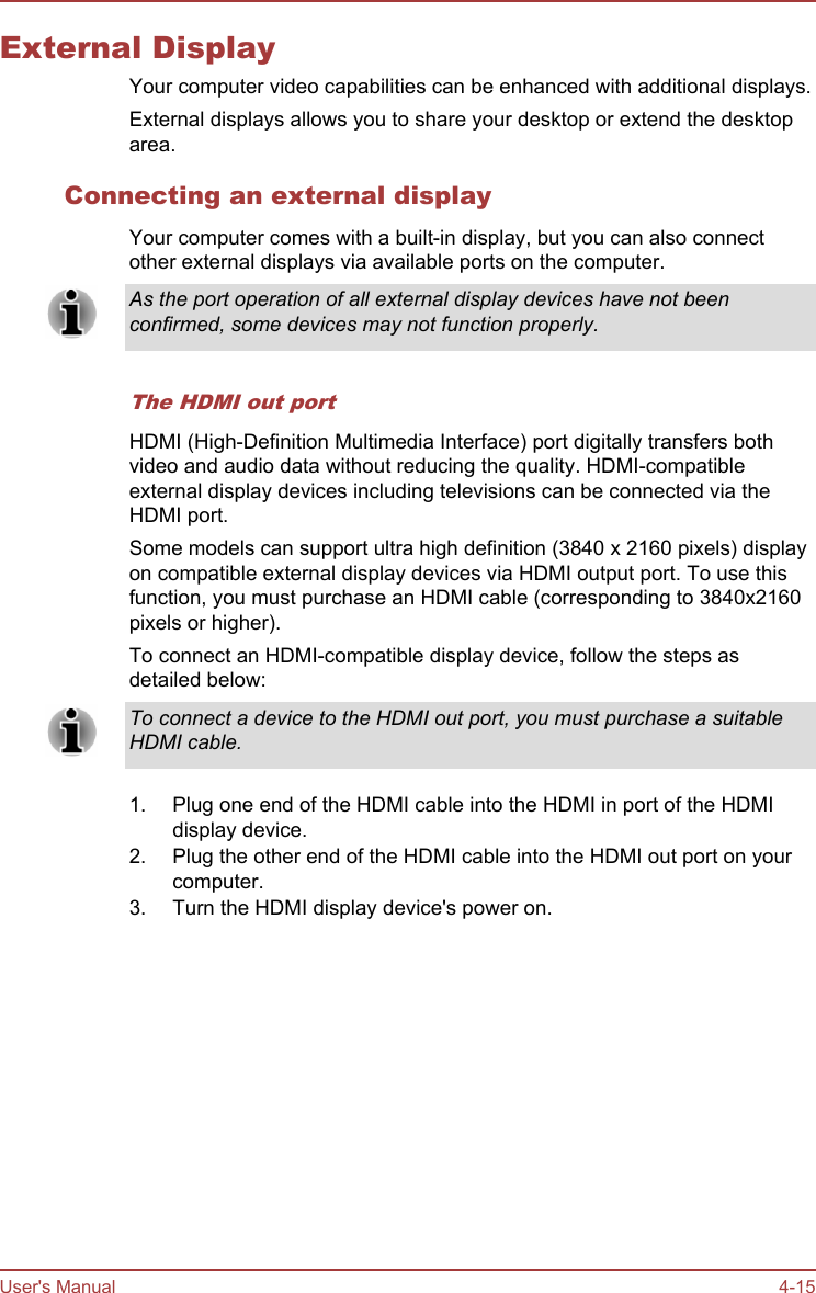 External DisplayYour computer video capabilities can be enhanced with additional displays.External displays allows you to share your desktop or extend the desktoparea.Connecting an external displayYour computer comes with a built-in display, but you can also connectother external displays via available ports on the computer.As the port operation of all external display devices have not beenconfirmed, some devices may not function properly.The HDMI out portHDMI (High-Definition Multimedia Interface) port digitally transfers bothvideo and audio data without reducing the quality. HDMI-compatibleexternal display devices including televisions can be connected via theHDMI port.Some models can support ultra high definition (3840 x 2160 pixels) displayon compatible external display devices via HDMI output port. To use thisfunction, you must purchase an HDMI cable (corresponding to 3840x2160pixels or higher).To connect an HDMI-compatible display device, follow the steps asdetailed below:To connect a device to the HDMI out port, you must purchase a suitableHDMI cable.1. Plug one end of the HDMI cable into the HDMI in port of the HDMIdisplay device.2. Plug the other end of the HDMI cable into the HDMI out port on yourcomputer.3. Turn the HDMI display device&apos;s power on.User&apos;s Manual 4-15