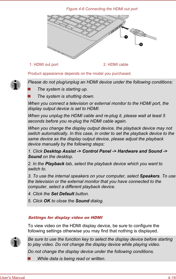Figure 4-6 Connecting the HDMI out port211. HDMI out port 2. HDMI cableProduct appearance depends on the model you purchased.Please do not plug/unplug an HDMI device under the following conditions:The system is starting up.The system is shutting down.When you connect a television or external monitor to the HDMI port, thedisplay output device is set to HDMI.When you unplug the HDMI cable and re-plug it, please wait at least 5seconds before you re-plug the HDMI cable again.When you change the display output device, the playback device may notswitch automatically. In this case, in order to set the playback device to thesame device as the display output device, please adjust the playbackdevice manually by the following steps:1. Click Desktop Assist -&gt; Control Panel -&gt; Hardware and Sound -&gt;Sound on the desktop.2. In the Playback tab, select the playback device which you want toswitch to.3. To use the internal speakers on your computer, select Speakers. To usethe television or the external monitor that you have connected to thecomputer, select a different playback device.4. Click the Set Default button.5. Click OK to close the Sound dialog.Settings for display video on HDMITo view video on the HDMI display device, be sure to configure thefollowing settings otherwise you may find that nothing is displayed.Be sure to use the function key to select the display device before startingto play video. Do not change the display device while playing video.Do not change the display device under the following conditions.While data is being read or written.User&apos;s Manual 4-16