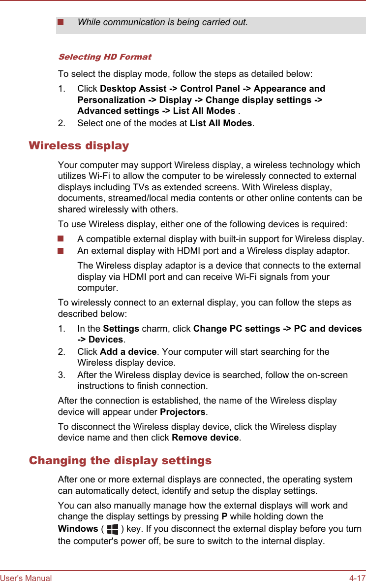 While communication is being carried out.Selecting HD FormatTo select the display mode, follow the steps as detailed below:1. Click Desktop Assist -&gt; Control Panel -&gt; Appearance and Personalization -&gt; Display -&gt; Change display settings -&gt;Advanced settings -&gt; List All Modes .2. Select one of the modes at List All Modes.Wireless displayYour computer may support Wireless display, a wireless technology whichutilizes Wi-Fi to allow the computer to be wirelessly connected to externaldisplays including TVs as extended screens. With Wireless display,documents, streamed/local media contents or other online contents can beshared wirelessly with others.To use Wireless display, either one of the following devices is required:A compatible external display with built-in support for Wireless display.An external display with HDMI port and a Wireless display adaptor.The Wireless display adaptor is a device that connects to the externaldisplay via HDMI port and can receive Wi-Fi signals from yourcomputer.To wirelessly connect to an external display, you can follow the steps asdescribed below:1. In the Settings charm, click Change PC settings -&gt; PC and devices-&gt; Devices.2. Click Add a device. Your computer will start searching for theWireless display device.3. After the Wireless display device is searched, follow the on-screeninstructions to finish connection.After the connection is established, the name of the Wireless displaydevice will appear under Projectors.To disconnect the Wireless display device, click the Wireless displaydevice name and then click Remove device.Changing the display settingsAfter one or more external displays are connected, the operating systemcan automatically detect, identify and setup the display settings.You can also manually manage how the external displays will work andchange the display settings by pressing P while holding down theWindows (   ) key. If you disconnect the external display before you turnthe computer&apos;s power off, be sure to switch to the internal display.User&apos;s Manual 4-17