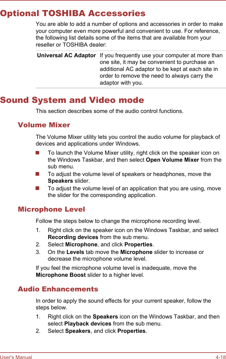 Optional TOSHIBA AccessoriesYou are able to add a number of options and accessories in order to makeyour computer even more powerful and convenient to use. For reference,the following list details some of the items that are available from yourreseller or TOSHIBA dealer:Universal AC Adaptor If you frequently use your computer at more thanone site, it may be convenient to purchase anadditional AC adaptor to be kept at each site inorder to remove the need to always carry theadaptor with you.Sound System and Video modeThis section describes some of the audio control functions.Volume MixerThe Volume Mixer utility lets you control the audio volume for playback ofdevices and applications under Windows.To launch the Volume Mixer utility, right click on the speaker icon onthe Windows Taskbar, and then select Open Volume Mixer from thesub menu.To adjust the volume level of speakers or headphones, move theSpeakers slider.To adjust the volume level of an application that you are using, movethe slider for the corresponding application.Microphone LevelFollow the steps below to change the microphone recording level.1. Right click on the speaker icon on the Windows Taskbar, and selectRecording devices from the sub menu.2. Select Microphone, and click Properties.3. On the Levels tab move the Microphone slider to increase ordecrease the microphone volume level.If you feel the microphone volume level is inadequate, move theMicrophone Boost slider to a higher level.Audio EnhancementsIn order to apply the sound effects for your current speaker, follow thesteps below.1. Right click on the Speakers icon on the Windows Taskbar, and thenselect Playback devices from the sub menu.2. Select Speakers, and click Properties.User&apos;s Manual 4-18