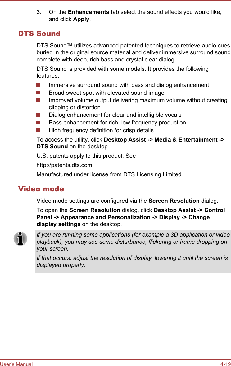 3. On the Enhancements tab select the sound effects you would like,and click Apply.DTS SoundDTS Sound™ utilizes advanced patented techniques to retrieve audio cuesburied in the original source material and deliver immersive surround soundcomplete with deep, rich bass and crystal clear dialog.DTS Sound is provided with some models. It provides the followingfeatures:Immersive surround sound with bass and dialog enhancementBroad sweet spot with elevated sound imageImproved volume output delivering maximum volume without creatingclipping or distortionDialog enhancement for clear and intelligible vocalsBass enhancement for rich, low frequency productionHigh frequency definition for crisp detailsTo access the utility, click Desktop Assist -&gt; Media &amp; Entertainment -&gt;DTS Sound on the desktop.U.S. patents apply to this product. Seehttp://patents.dts.comManufactured under license from DTS Licensing Limited.Video modeVideo mode settings are configured via the Screen Resolution dialog.To open the Screen Resolution dialog, click Desktop Assist -&gt; Control Panel -&gt; Appearance and Personalization -&gt; Display -&gt; Change display settings on the desktop.If you are running some applications (for example a 3D application or videoplayback), you may see some disturbance, flickering or frame dropping onyour screen.If that occurs, adjust the resolution of display, lowering it until the screen isdisplayed properly.User&apos;s Manual 4-19