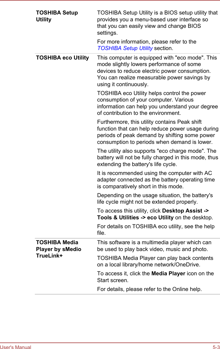 TOSHIBA SetupUtilityTOSHIBA Setup Utility is a BIOS setup utility thatprovides you a menu-based user interface sothat you can easily view and change BIOSsettings.For more information, please refer to theTOSHIBA Setup Utility section.TOSHIBA eco Utility This computer is equipped with &quot;eco mode&quot;. Thismode slightly lowers performance of somedevices to reduce electric power consumption.You can realize measurable power savings byusing it continuously.TOSHIBA eco Utility helps control the powerconsumption of your computer. Variousinformation can help you understand your degreeof contribution to the environment.Furthermore, this utility contains Peak shiftfunction that can help reduce power usage duringperiods of peak demand by shifting some powerconsumption to periods when demand is lower.The utility also supports &quot;eco charge mode&quot;. Thebattery will not be fully charged in this mode, thusextending the battery&apos;s life cycle.It is recommended using the computer with ACadapter connected as the battery operating timeis comparatively short in this mode.Depending on the usage situation, the battery&apos;slife cycle might not be extended properly.To access this utility, click Desktop Assist -&gt;Tools &amp; Utilities -&gt; eco Utility on the desktop.For details on TOSHIBA eco utility, see the helpfile.TOSHIBA MediaPlayer by sMedioTrueLink+This software is a multimedia player which canbe used to play back video, music and photo.TOSHIBA Media Player can play back contentson a local library/home network/OneDrive.To access it, click the Media Player icon on theStart screen.For details, please refer to the Online help.User&apos;s Manual 5-3