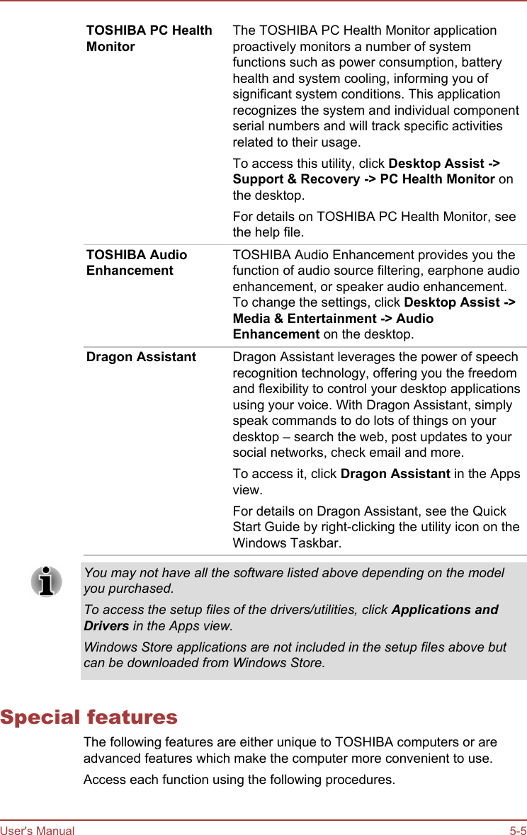 TOSHIBA PC HealthMonitorThe TOSHIBA PC Health Monitor applicationproactively monitors a number of systemfunctions such as power consumption, batteryhealth and system cooling, informing you ofsignificant system conditions. This applicationrecognizes the system and individual componentserial numbers and will track specific activitiesrelated to their usage.To access this utility, click Desktop Assist -&gt;Support &amp; Recovery -&gt; PC Health Monitor onthe desktop.For details on TOSHIBA PC Health Monitor, seethe help file.TOSHIBA AudioEnhancementTOSHIBA Audio Enhancement provides you thefunction of audio source filtering, earphone audioenhancement, or speaker audio enhancement.To change the settings, click Desktop Assist -&gt;Media &amp; Entertainment -&gt; Audio Enhancement on the desktop.Dragon Assistant Dragon Assistant leverages the power of speechrecognition technology, offering you the freedomand flexibility to control your desktop applicationsusing your voice. With Dragon Assistant, simplyspeak commands to do lots of things on yourdesktop – search the web, post updates to yoursocial networks, check email and more.To access it, click Dragon Assistant in the Appsview.For details on Dragon Assistant, see the QuickStart Guide by right-clicking the utility icon on theWindows Taskbar.You may not have all the software listed above depending on the modelyou purchased.To access the setup files of the drivers/utilities, click Applications andDrivers in the Apps view.Windows Store applications are not included in the setup files above butcan be downloaded from Windows Store.Special featuresThe following features are either unique to TOSHIBA computers or areadvanced features which make the computer more convenient to use.Access each function using the following procedures.User&apos;s Manual 5-5