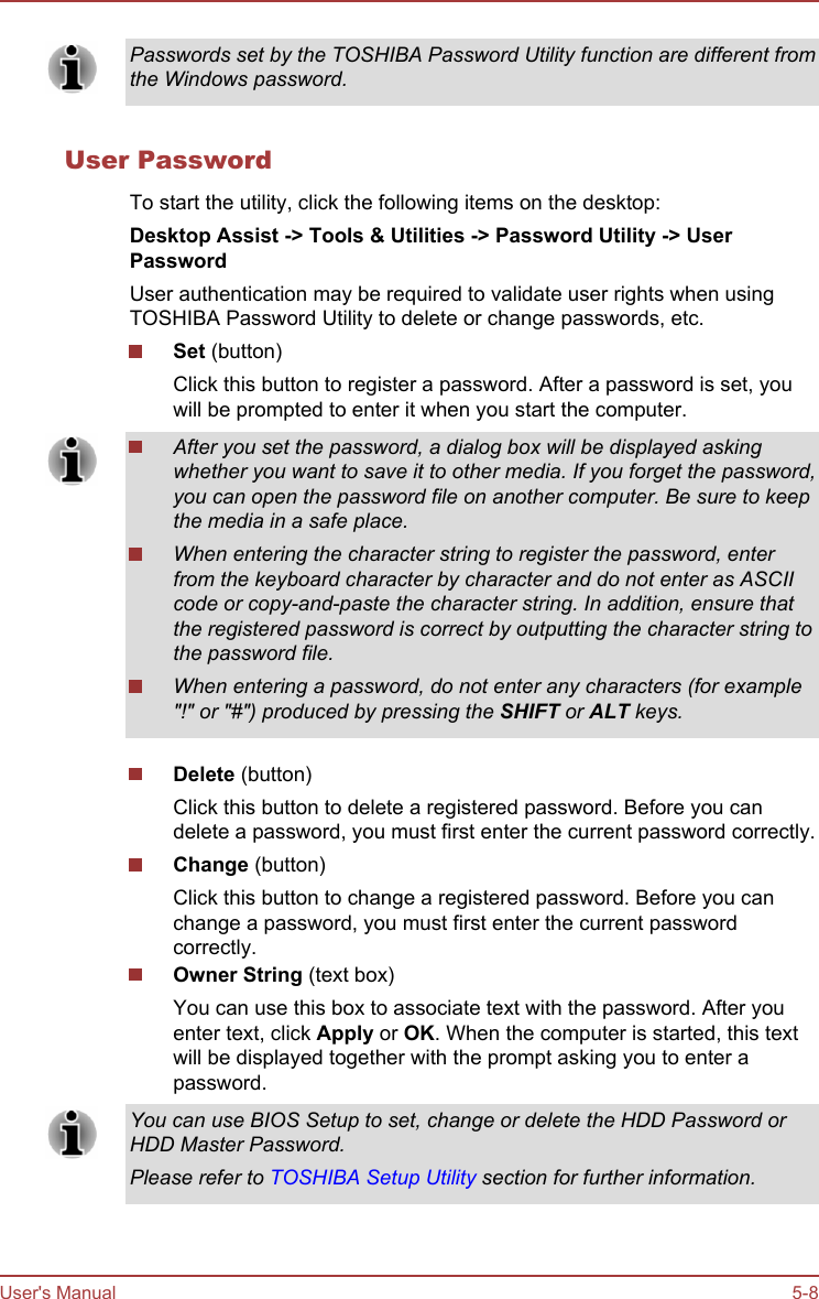 Passwords set by the TOSHIBA Password Utility function are different fromthe Windows password.User PasswordTo start the utility, click the following items on the desktop:Desktop Assist -&gt; Tools &amp; Utilities -&gt; Password Utility -&gt; User PasswordUser authentication may be required to validate user rights when usingTOSHIBA Password Utility to delete or change passwords, etc.Set (button)Click this button to register a password. After a password is set, youwill be prompted to enter it when you start the computer.After you set the password, a dialog box will be displayed askingwhether you want to save it to other media. If you forget the password,you can open the password file on another computer. Be sure to keepthe media in a safe place.When entering the character string to register the password, enterfrom the keyboard character by character and do not enter as ASCIIcode or copy-and-paste the character string. In addition, ensure thatthe registered password is correct by outputting the character string tothe password file.When entering a password, do not enter any characters (for example&quot;!&quot; or &quot;#&quot;) produced by pressing the SHIFT or ALT keys.Delete (button)Click this button to delete a registered password. Before you candelete a password, you must first enter the current password correctly.Change (button)Click this button to change a registered password. Before you canchange a password, you must first enter the current passwordcorrectly.Owner String (text box)You can use this box to associate text with the password. After youenter text, click Apply or OK. When the computer is started, this textwill be displayed together with the prompt asking you to enter apassword.You can use BIOS Setup to set, change or delete the HDD Password orHDD Master Password.Please refer to TOSHIBA Setup Utility section for further information.User&apos;s Manual 5-8