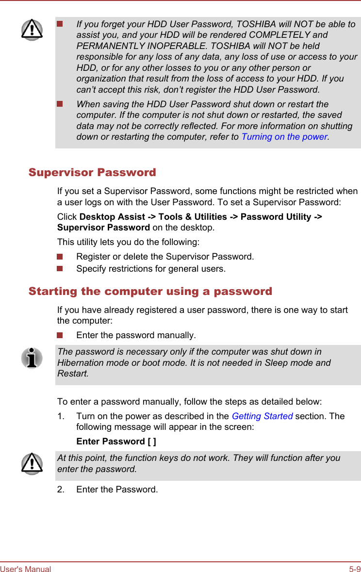 If you forget your HDD User Password, TOSHIBA will NOT be able toassist you, and your HDD will be rendered COMPLETELY andPERMANENTLY INOPERABLE. TOSHIBA will NOT be heldresponsible for any loss of any data, any loss of use or access to yourHDD, or for any other losses to you or any other person ororganization that result from the loss of access to your HDD. If youcan’t accept this risk, don’t register the HDD User Password.When saving the HDD User Password shut down or restart thecomputer. If the computer is not shut down or restarted, the saveddata may not be correctly reflected. For more information on shuttingdown or restarting the computer, refer to Turning on the power.Supervisor PasswordIf you set a Supervisor Password, some functions might be restricted whena user logs on with the User Password. To set a Supervisor Password:Click Desktop Assist -&gt; Tools &amp; Utilities -&gt; Password Utility -&gt;Supervisor Password on the desktop.This utility lets you do the following:Register or delete the Supervisor Password.Specify restrictions for general users.Starting the computer using a passwordIf you have already registered a user password, there is one way to startthe computer:Enter the password manually.The password is necessary only if the computer was shut down inHibernation mode or boot mode. It is not needed in Sleep mode andRestart.To enter a password manually, follow the steps as detailed below:1. Turn on the power as described in the Getting Started section. Thefollowing message will appear in the screen:Enter Password [ ]At this point, the function keys do not work. They will function after youenter the password.2. Enter the Password.User&apos;s Manual 5-9