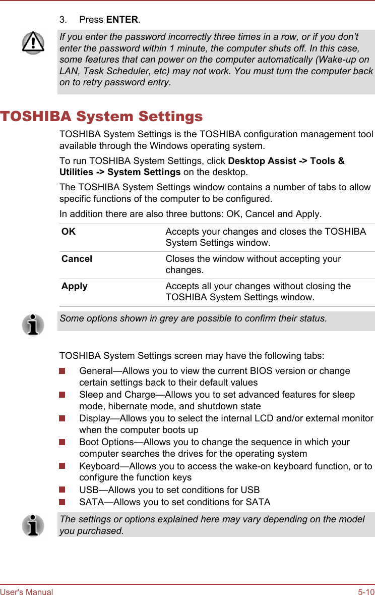 3. Press ENTER.If you enter the password incorrectly three times in a row, or if you don’tenter the password within 1 minute, the computer shuts off. In this case,some features that can power on the computer automatically (Wake-up onLAN, Task Scheduler, etc) may not work. You must turn the computer backon to retry password entry.TOSHIBA System SettingsTOSHIBA System Settings is the TOSHIBA configuration management toolavailable through the Windows operating system.To run TOSHIBA System Settings, click Desktop Assist -&gt; Tools &amp; Utilities -&gt; System Settings on the desktop.The TOSHIBA System Settings window contains a number of tabs to allowspecific functions of the computer to be configured.In addition there are also three buttons: OK, Cancel and Apply.OK Accepts your changes and closes the TOSHIBASystem Settings window.Cancel Closes the window without accepting yourchanges.Apply Accepts all your changes without closing theTOSHIBA System Settings window.Some options shown in grey are possible to confirm their status.TOSHIBA System Settings screen may have the following tabs:General—Allows you to view the current BIOS version or changecertain settings back to their default valuesSleep and Charge—Allows you to set advanced features for sleepmode, hibernate mode, and shutdown stateDisplay—Allows you to select the internal LCD and/or external monitorwhen the computer boots upBoot Options—Allows you to change the sequence in which yourcomputer searches the drives for the operating systemKeyboard—Allows you to access the wake-on keyboard function, or toconfigure the function keysUSB—Allows you to set conditions for USBSATA—Allows you to set conditions for SATAThe settings or options explained here may vary depending on the modelyou purchased.User&apos;s Manual 5-10