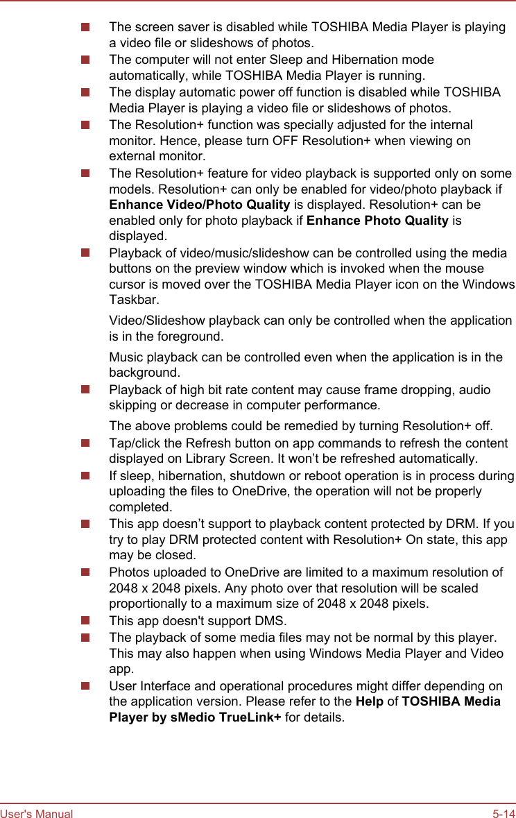 The screen saver is disabled while TOSHIBA Media Player is playinga video file or slideshows of photos.The computer will not enter Sleep and Hibernation modeautomatically, while TOSHIBA Media Player is running.The display automatic power off function is disabled while TOSHIBAMedia Player is playing a video file or slideshows of photos.The Resolution+ function was specially adjusted for the internalmonitor. Hence, please turn OFF Resolution+ when viewing onexternal monitor.The Resolution+ feature for video playback is supported only on somemodels. Resolution+ can only be enabled for video/photo playback ifEnhance Video/Photo Quality is displayed. Resolution+ can beenabled only for photo playback if Enhance Photo Quality isdisplayed.Playback of video/music/slideshow can be controlled using the mediabuttons on the preview window which is invoked when the mousecursor is moved over the TOSHIBA Media Player icon on the WindowsTaskbar.Video/Slideshow playback can only be controlled when the applicationis in the foreground.Music playback can be controlled even when the application is in thebackground.Playback of high bit rate content may cause frame dropping, audioskipping or decrease in computer performance.The above problems could be remedied by turning Resolution+ off.Tap/click the Refresh button on app commands to refresh the contentdisplayed on Library Screen. It won’t be refreshed automatically.If sleep, hibernation, shutdown or reboot operation is in process duringuploading the files to OneDrive, the operation will not be properlycompleted.This app doesn’t support to playback content protected by DRM. If youtry to play DRM protected content with Resolution+ On state, this appmay be closed.Photos uploaded to OneDrive are limited to a maximum resolution of2048 x 2048 pixels. Any photo over that resolution will be scaledproportionally to a maximum size of 2048 x 2048 pixels.This app doesn&apos;t support DMS.The playback of some media files may not be normal by this player.This may also happen when using Windows Media Player and Videoapp.User Interface and operational procedures might differ depending onthe application version. Please refer to the Help of TOSHIBA Media Player by sMedio TrueLink+ for details.User&apos;s Manual 5-14