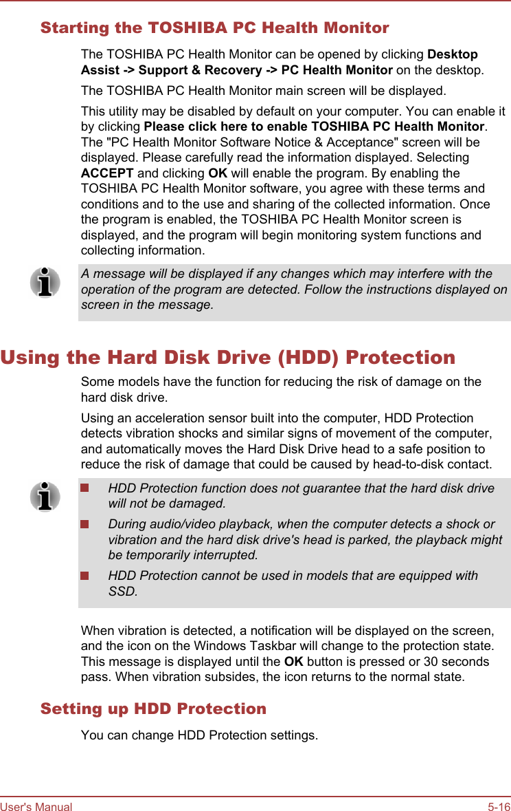 Starting the TOSHIBA PC Health MonitorThe TOSHIBA PC Health Monitor can be opened by clicking Desktop Assist -&gt; Support &amp; Recovery -&gt; PC Health Monitor on the desktop.The TOSHIBA PC Health Monitor main screen will be displayed.This utility may be disabled by default on your computer. You can enable itby clicking Please click here to enable TOSHIBA PC Health Monitor.The &quot;PC Health Monitor Software Notice &amp; Acceptance&quot; screen will bedisplayed. Please carefully read the information displayed. SelectingACCEPT and clicking OK will enable the program. By enabling theTOSHIBA PC Health Monitor software, you agree with these terms andconditions and to the use and sharing of the collected information. Oncethe program is enabled, the TOSHIBA PC Health Monitor screen isdisplayed, and the program will begin monitoring system functions andcollecting information.A message will be displayed if any changes which may interfere with theoperation of the program are detected. Follow the instructions displayed onscreen in the message.Using the Hard Disk Drive (HDD) ProtectionSome models have the function for reducing the risk of damage on thehard disk drive.Using an acceleration sensor built into the computer, HDD Protectiondetects vibration shocks and similar signs of movement of the computer,and automatically moves the Hard Disk Drive head to a safe position toreduce the risk of damage that could be caused by head-to-disk contact.HDD Protection function does not guarantee that the hard disk drivewill not be damaged.During audio/video playback, when the computer detects a shock orvibration and the hard disk drive&apos;s head is parked, the playback mightbe temporarily interrupted.HDD Protection cannot be used in models that are equipped withSSD.When vibration is detected, a notification will be displayed on the screen,and the icon on the Windows Taskbar will change to the protection state.This message is displayed until the OK button is pressed or 30 secondspass. When vibration subsides, the icon returns to the normal state.Setting up HDD ProtectionYou can change HDD Protection settings.User&apos;s Manual 5-16
