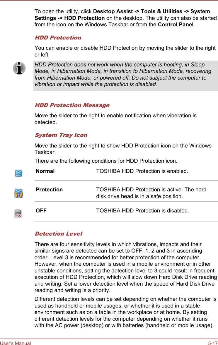 To open the utility, click Desktop Assist -&gt; Tools &amp; Utilities -&gt; System Settings -&gt; HDD Protection on the desktop. The utility can also be startedfrom the icon on the Windows Taskbar or from the Control Panel.HDD ProtectionYou can enable or disable HDD Protection by moving the slider to the rightor left.HDD Protection does not work when the computer is booting, in SleepMode, in Hibernation Mode, in transition to Hibernation Mode, recoveringfrom Hibernation Mode, or powered off. Do not subject the computer tovibration or impact while the protection is disabled.HDD Protection MessageMove the slider to the right to enable notification when viberation isdetected.System Tray IconMove the slider to the right to show HDD Protection icon on the WindowsTaskbar.There are the following conditions for HDD Protection icon.Normal TOSHIBA HDD Protection is enabled.Protection TOSHIBA HDD Protection is active. The harddisk drive head is in a safe position.OFF TOSHIBA HDD Protection is disabled.Detection LevelThere are four sensitivity levels in which vibrations, impacts and theirsimilar signs are detected can be set to OFF, 1, 2 and 3 in ascendingorder. Level 3 is recommended for better protection of the computer.However, when the computer is used in a mobile environment or in otherunstable conditions, setting the detection level to 3 could result in frequentexecution of HDD Protection, which will slow down Hard Disk Drive readingand writing. Set a lower detection level when the speed of Hard Disk Drivereading and writing is a priority.Different detection levels can be set depending on whether the computer isused as handheld or mobile usages, or whether it is used in a stableenvironment such as on a table in the workplace or at home. By settingdifferent detection levels for the computer depending on whether it runswith the AC power (desktop) or with batteries (handheld or mobile usage),User&apos;s Manual 5-17