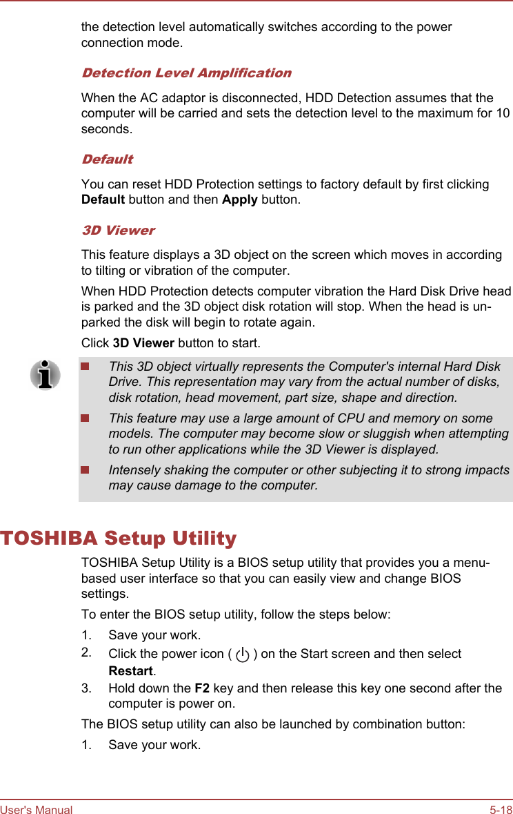 the detection level automatically switches according to the powerconnection mode.Detection Level AmplificationWhen the AC adaptor is disconnected, HDD Detection assumes that thecomputer will be carried and sets the detection level to the maximum for 10seconds.DefaultYou can reset HDD Protection settings to factory default by first clickingDefault button and then Apply button.3D ViewerThis feature displays a 3D object on the screen which moves in accordingto tilting or vibration of the computer.When HDD Protection detects computer vibration the Hard Disk Drive headis parked and the 3D object disk rotation will stop. When the head is un-parked the disk will begin to rotate again.Click 3D Viewer button to start.This 3D object virtually represents the Computer&apos;s internal Hard DiskDrive. This representation may vary from the actual number of disks,disk rotation, head movement, part size, shape and direction.This feature may use a large amount of CPU and memory on somemodels. The computer may become slow or sluggish when attemptingto run other applications while the 3D Viewer is displayed.Intensely shaking the computer or other subjecting it to strong impactsmay cause damage to the computer.TOSHIBA Setup UtilityTOSHIBA Setup Utility is a BIOS setup utility that provides you a menu-based user interface so that you can easily view and change BIOSsettings.To enter the BIOS setup utility, follow the steps below:1. Save your work.2. Click the power icon (   ) on the Start screen and then selectRestart.3. Hold down the F2 key and then release this key one second after thecomputer is power on.The BIOS setup utility can also be launched by combination button:1. Save your work.User&apos;s Manual 5-18