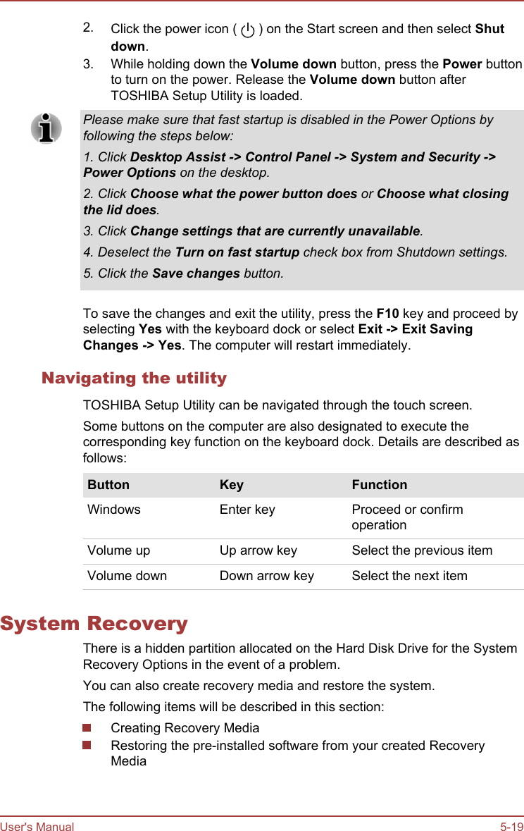 2. Click the power icon (   ) on the Start screen and then select Shut down.3. While holding down the Volume down button, press the Power buttonto turn on the power. Release the Volume down button afterTOSHIBA Setup Utility is loaded.Please make sure that fast startup is disabled in the Power Options byfollowing the steps below:1. Click Desktop Assist -&gt; Control Panel -&gt; System and Security -&gt;Power Options on the desktop.2. Click Choose what the power button does or Choose what closing the lid does.3. Click Change settings that are currently unavailable.4. Deselect the Turn on fast startup check box from Shutdown settings.5. Click the Save changes button.To save the changes and exit the utility, press the F10 key and proceed byselecting Yes with the keyboard dock or select Exit -&gt; Exit Saving Changes -&gt; Yes. The computer will restart immediately.Navigating the utilityTOSHIBA Setup Utility can be navigated through the touch screen.Some buttons on the computer are also designated to execute thecorresponding key function on the keyboard dock. Details are described asfollows:Button Key FunctionWindows Enter key Proceed or confirmoperationVolume up Up arrow key Select the previous itemVolume down Down arrow key Select the next itemSystem RecoveryThere is a hidden partition allocated on the Hard Disk Drive for the SystemRecovery Options in the event of a problem.You can also create recovery media and restore the system.The following items will be described in this section:Creating Recovery MediaRestoring the pre-installed software from your created RecoveryMediaUser&apos;s Manual 5-19