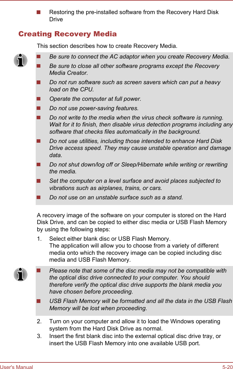 Restoring the pre-installed software from the Recovery Hard DiskDriveCreating Recovery MediaThis section describes how to create Recovery Media.Be sure to connect the AC adaptor when you create Recovery Media.Be sure to close all other software programs except the RecoveryMedia Creator.Do not run software such as screen savers which can put a heavyload on the CPU.Operate the computer at full power.Do not use power-saving features.Do not write to the media when the virus check software is running.Wait for it to finish, then disable virus detection programs including anysoftware that checks files automatically in the background.Do not use utilities, including those intended to enhance Hard DiskDrive access speed. They may cause unstable operation and damagedata.Do not shut down/log off or Sleep/Hibernate while writing or rewritingthe media.Set the computer on a level surface and avoid places subjected tovibrations such as airplanes, trains, or cars.Do not use on an unstable surface such as a stand.A recovery image of the software on your computer is stored on the HardDisk Drive, and can be copied to either disc media or USB Flash Memoryby using the following steps:1. Select either blank disc or USB Flash Memory.The application will allow you to choose from a variety of differentmedia onto which the recovery image can be copied including discmedia and USB Flash Memory.Please note that some of the disc media may not be compatible withthe optical disc drive connected to your computer. You shouldtherefore verify the optical disc drive supports the blank media youhave chosen before proceeding.USB Flash Memory will be formatted and all the data in the USB FlashMemory will be lost when proceeding.2. Turn on your computer and allow it to load the Windows operatingsystem from the Hard Disk Drive as normal.3. Insert the first blank disc into the external optical disc drive tray, orinsert the USB Flash Memory into one available USB port.User&apos;s Manual 5-20