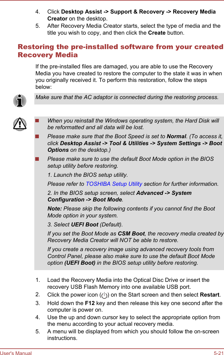 4. Click Desktop Assist -&gt; Support &amp; Recovery -&gt; Recovery Media Creator on the desktop.5. After Recovery Media Creator starts, select the type of media and thetitle you wish to copy, and then click the Create button.Restoring the pre-installed software from your createdRecovery MediaIf the pre-installed files are damaged, you are able to use the RecoveryMedia you have created to restore the computer to the state it was in whenyou originally received it. To perform this restoration, follow the stepsbelow:Make sure that the AC adaptor is connected during the restoring process.When you reinstall the Windows operating system, the Hard Disk willbe reformatted and all data will be lost.Please make sure that the Boot Speed is set to Normal. (To access it,click Desktop Assist -&gt; Tool &amp; Utilities -&gt; System Settings -&gt; Boot Options on the desktop.)Please make sure to use the default Boot Mode option in the BIOSsetup utility before restoring.1. Launch the BIOS setup utility.Please refer to TOSHIBA Setup Utility section for further information.2. In the BIOS setup screen, select Advanced -&gt; System Configuration -&gt; Boot Mode.Note: Please skip the following contents if you cannot find the BootMode option in your system.3. Select UEFI Boot (Default).If you set the Boot Mode as CSM Boot, the recovery media created byRecovery Media Creator will NOT be able to restore.If you create a recovery image using advanced recovery tools fromControl Panel, please also make sure to use the default Boot Modeoption (UEFI Boot) in the BIOS setup utility before restoring.1. Load the Recovery Media into the Optical Disc Drive or insert therecovery USB Flash Memory into one available USB port.2. Click the power icon ( ) on the Start screen and then select Restart.3. Hold down the F12 key and then release this key one second after thecomputer is power on.4. Use the up and down cursor key to select the appropriate option fromthe menu according to your actual recovery media.5. A menu will be displayed from which you should follow the on-screeninstructions.User&apos;s Manual 5-21