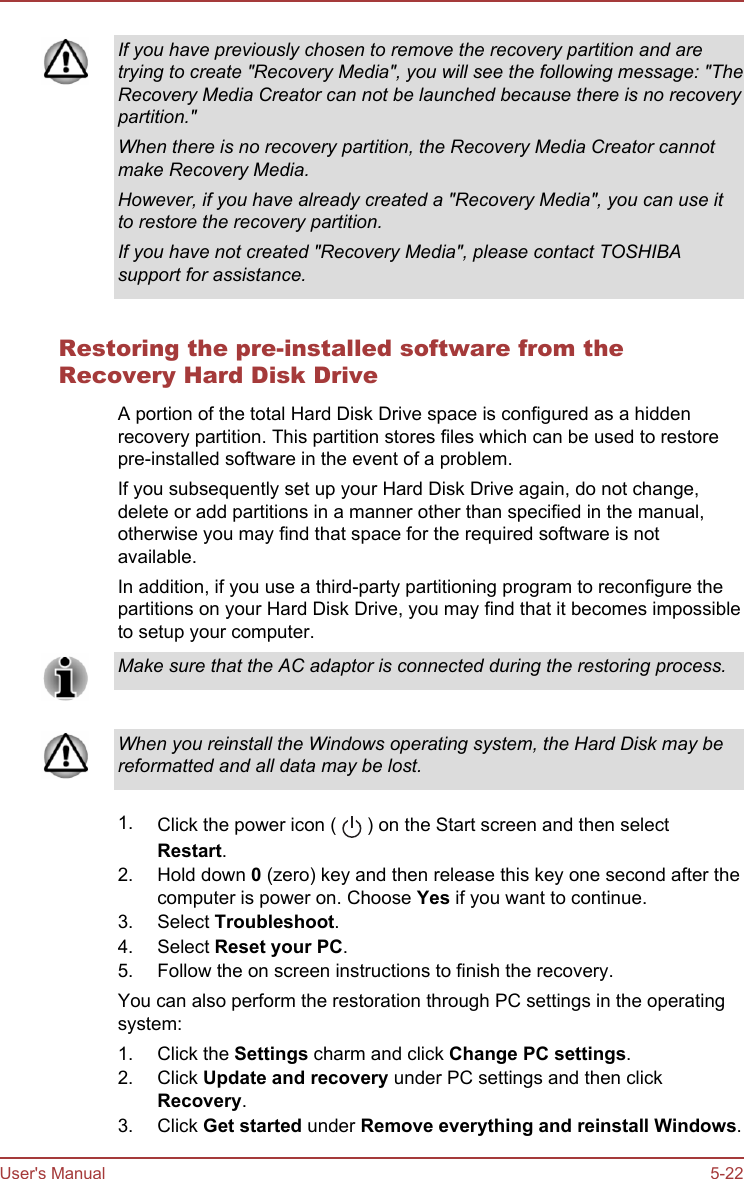 If you have previously chosen to remove the recovery partition and aretrying to create &quot;Recovery Media&quot;, you will see the following message: &quot;TheRecovery Media Creator can not be launched because there is no recoverypartition.&quot;When there is no recovery partition, the Recovery Media Creator cannotmake Recovery Media.However, if you have already created a &quot;Recovery Media&quot;, you can use itto restore the recovery partition.If you have not created &quot;Recovery Media&quot;, please contact TOSHIBAsupport for assistance.Restoring the pre-installed software from theRecovery Hard Disk DriveA portion of the total Hard Disk Drive space is configured as a hiddenrecovery partition. This partition stores files which can be used to restorepre-installed software in the event of a problem.If you subsequently set up your Hard Disk Drive again, do not change,delete or add partitions in a manner other than specified in the manual,otherwise you may find that space for the required software is notavailable.In addition, if you use a third-party partitioning program to reconfigure thepartitions on your Hard Disk Drive, you may find that it becomes impossibleto setup your computer.Make sure that the AC adaptor is connected during the restoring process.When you reinstall the Windows operating system, the Hard Disk may bereformatted and all data may be lost.1. Click the power icon (   ) on the Start screen and then selectRestart.2. Hold down 0 (zero) key and then release this key one second after thecomputer is power on. Choose Yes if you want to continue.3. Select Troubleshoot.4. Select Reset your PC.5. Follow the on screen instructions to finish the recovery.You can also perform the restoration through PC settings in the operatingsystem:1. Click the Settings charm and click Change PC settings.2. Click Update and recovery under PC settings and then clickRecovery.3. Click Get started under Remove everything and reinstall Windows.User&apos;s Manual 5-22