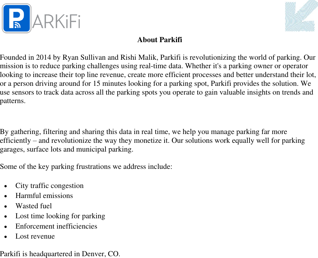  About Parkifi  Founded in 2014 by Ryan Sullivan and Rishi Malik, Parkifi is revolutionizing the world of parking. Our mission is to reduce parking challenges using real-time data. Whether it&apos;s a parking owner or operator looking to increase their top line revenue, create more efficient processes and better understand their lot, or a person driving around for 15 minutes looking for a parking spot, Parkifi provides the solution. We use sensors to track data across all the parking spots you operate to gain valuable insights on trends and patterns.   By gathering, filtering and sharing this data in real time, we help you manage parking far more efficiently – and revolutionize the way they monetize it. Our solutions work equally well for parking garages, surface lots and municipal parking.   Some of the key parking frustrations we address include:  City traffic congestion  Harmful emissions  Wasted fuel  Lost time looking for parking  Enforcement inefficiencies  Lost revenue Parkifi is headquartered in Denver, CO.       