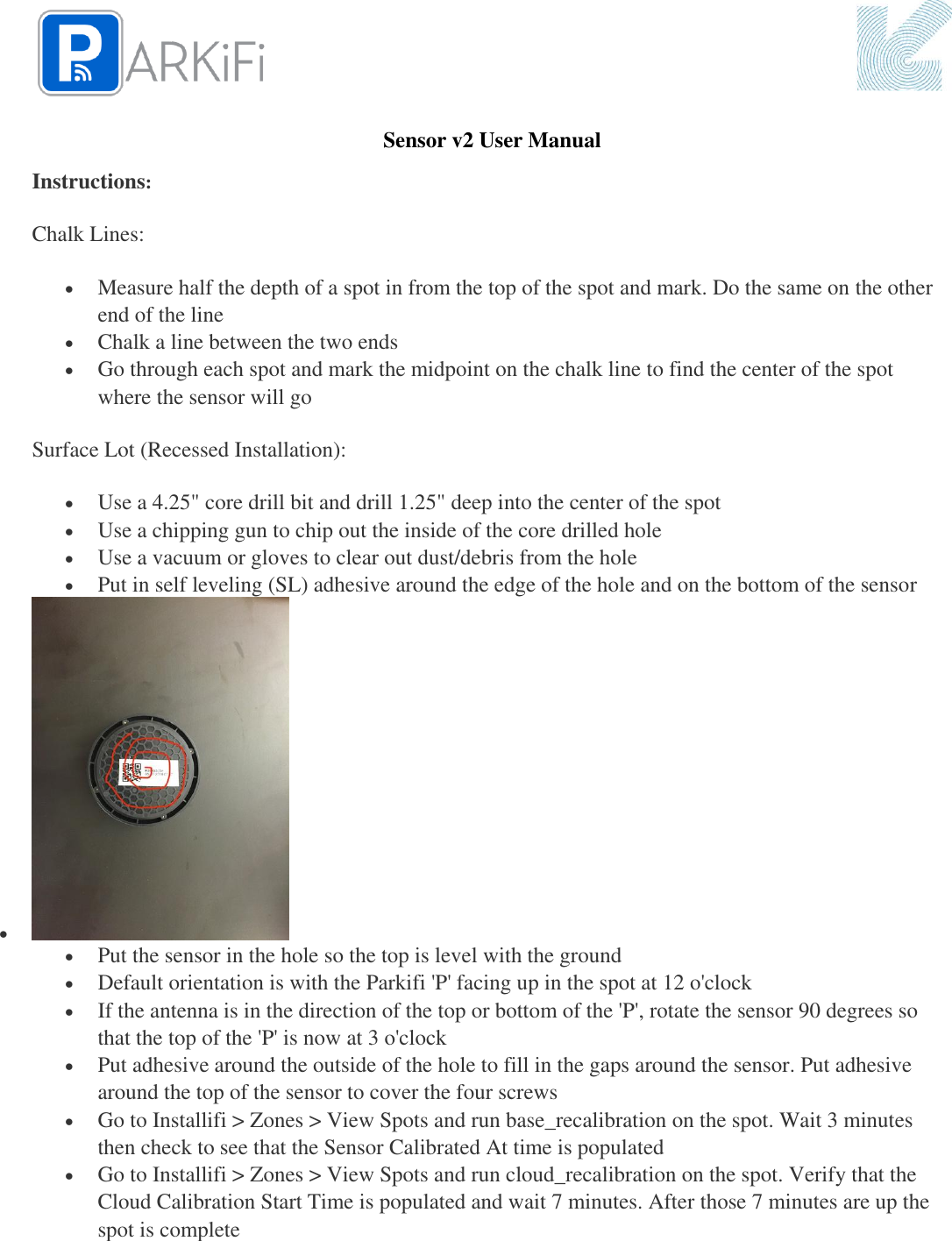   Sensor v2 User Manual Instructions: Chalk Lines:  Measure half the depth of a spot in from the top of the spot and mark. Do the same on the other end of the line  Chalk a line between the two ends  Go through each spot and mark the midpoint on the chalk line to find the center of the spot where the sensor will go Surface Lot (Recessed Installation):  Use a 4.25&quot; core drill bit and drill 1.25&quot; deep into the center of the spot  Use a chipping gun to chip out the inside of the core drilled hole  Use a vacuum or gloves to clear out dust/debris from the hole  Put in self leveling (SL) adhesive around the edge of the hole and on the bottom of the sensor    Put the sensor in the hole so the top is level with the ground  Default orientation is with the Parkifi &apos;P&apos; facing up in the spot at 12 o&apos;clock  If the antenna is in the direction of the top or bottom of the &apos;P&apos;, rotate the sensor 90 degrees so that the top of the &apos;P&apos; is now at 3 o&apos;clock  Put adhesive around the outside of the hole to fill in the gaps around the sensor. Put adhesive around the top of the sensor to cover the four screws  Go to Installifi &gt; Zones &gt; View Spots and run base_recalibration on the spot. Wait 3 minutes then check to see that the Sensor Calibrated At time is populated  Go to Installifi &gt; Zones &gt; View Spots and run cloud_recalibration on the spot. Verify that the Cloud Calibration Start Time is populated and wait 7 minutes. After those 7 minutes are up the spot is complete 