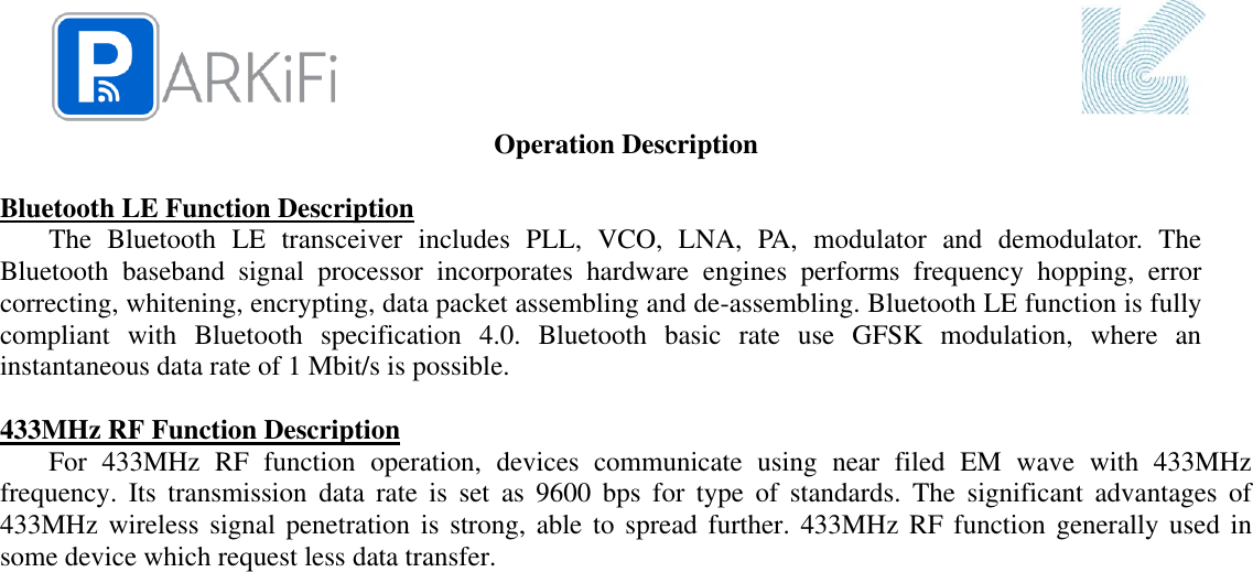  Operation Description  Bluetooth LE Function Description The  Bluetooth  LE  transceiver  includes  PLL,  VCO,  LNA,  PA,  modulator  and  demodulator.  The Bluetooth  baseband  signal  processor  incorporates  hardware  engines  performs  frequency  hopping,  error correcting, whitening, encrypting, data packet assembling and de-assembling. Bluetooth LE function is fully compliant  with  Bluetooth  specification  4.0.  Bluetooth  basic  rate  use  GFSK  modulation,  where  an instantaneous data rate of 1 Mbit/s is possible.  433MHz RF Function Description For  433MHz  RF  function  operation,  devices  communicate  using  near  filed  EM  wave  with  433MHz frequency.  Its  transmission  data  rate  is  set  as  9600  bps  for  type  of  standards.  The  significant  advantages  of 433MHz wireless signal penetration is strong,  able to  spread further. 433MHz RF  function generally  used in some device which request less data transfer.   