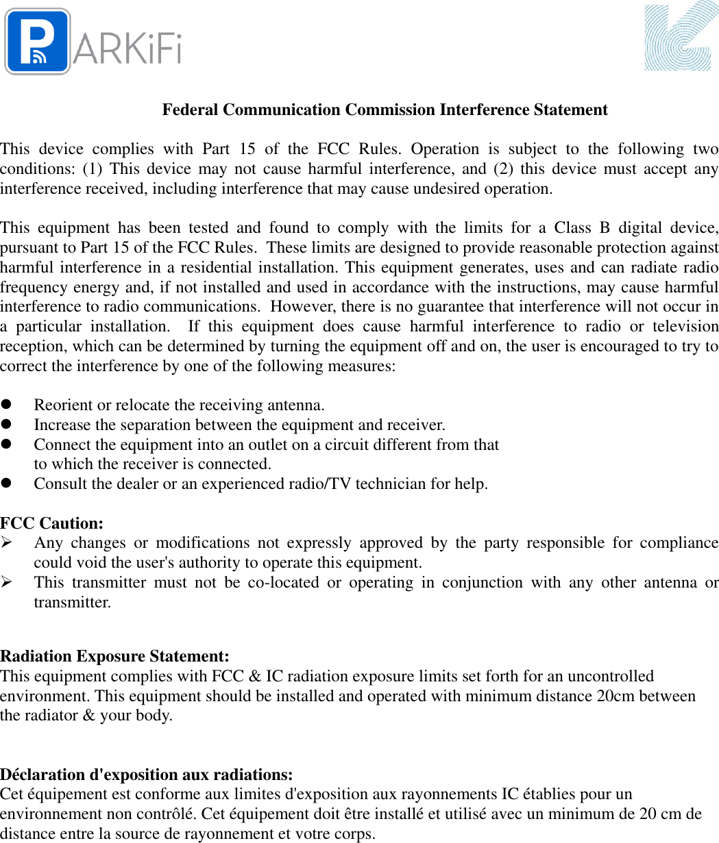   Federal Communication Commission Interference Statement  This  device  complies  with  Part  15  of  the  FCC  Rules.  Operation  is  subject  to  the  following  two conditions: (1) This device  may not cause harmful  interference, and  (2)  this  device  must accept  any interference received, including interference that may cause undesired operation.  This  equipment  has  been  tested  and  found  to  comply  with  the  limits  for  a  Class  B  digital  device, pursuant to Part 15 of the FCC Rules.  These limits are designed to provide reasonable protection against harmful interference in a residential installation. This equipment generates, uses and can radiate radio frequency energy and, if not installed and used in accordance with the instructions, may cause harmful interference to radio communications.  However, there is no guarantee that interference will not occur in a  particular  installation.    If  this  equipment  does  cause  harmful  interference  to  radio  or  television reception, which can be determined by turning the equipment off and on, the user is encouraged to try to correct the interference by one of the following measures:   Reorient or relocate the receiving antenna.  Increase the separation between the equipment and receiver.  Connect the equipment into an outlet on a circuit different from that to which the receiver is connected.  Consult the dealer or an experienced radio/TV technician for help.  FCC Caution:  Any  changes  or  modifications  not  expressly  approved  by  the  party  responsible  for  compliance could void the user&apos;s authority to operate this equipment.  This  transmitter  must  not  be  co-located  or  operating  in  conjunction  with  any  other  antenna  or transmitter.  Radiation Exposure Statement: This equipment complies with FCC &amp; IC radiation exposure limits set forth for an uncontrolled environment. This equipment should be installed and operated with minimum distance 20cm between the radiator &amp; your body.   Déclaration d&apos;exposition aux radiations: Cet équipement est conforme aux limites d&apos;exposition aux rayonnements IC établies pour un environnement non contrôlé. Cet équipement doit être installé et utilisé avec un minimum de 20 cm de distance entre la source de rayonnement et votre corps.   