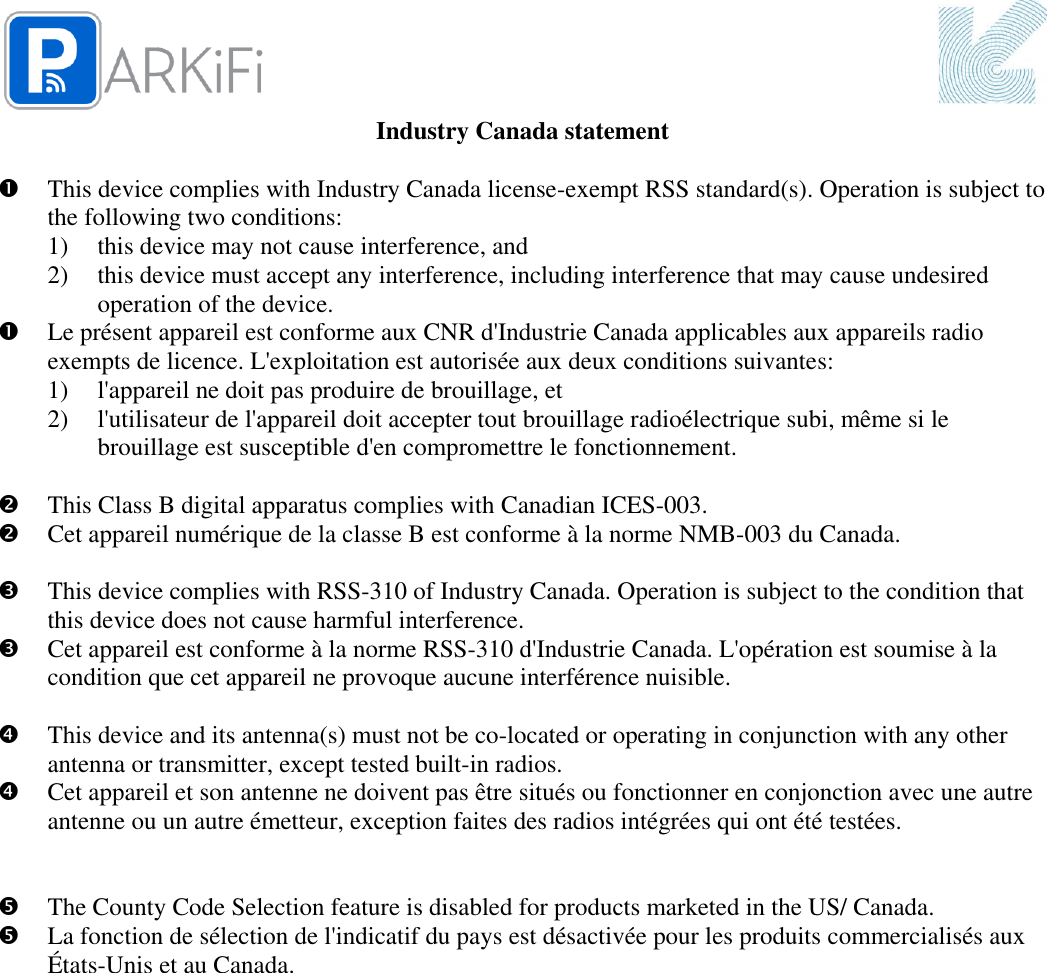  Industry Canada statement   This device complies with Industry Canada license-exempt RSS standard(s). Operation is subject to the following two conditions:  1) this device may not cause interference, and  2) this device must accept any interference, including interference that may cause undesired operation of the device.  Le présent appareil est conforme aux CNR d&apos;Industrie Canada applicables aux appareils radio exempts de licence. L&apos;exploitation est autorisée aux deux conditions suivantes:  1) l&apos;appareil ne doit pas produire de brouillage, et  2) l&apos;utilisateur de l&apos;appareil doit accepter tout brouillage radioélectrique subi, même si le brouillage est susceptible d&apos;en compromettre le fonctionnement.   This Class B digital apparatus complies with Canadian ICES-003.  Cet appareil numérique de la classe B est conforme à la norme NMB-003 du Canada.   This device complies with RSS-310 of Industry Canada. Operation is subject to the condition that this device does not cause harmful interference.  Cet appareil est conforme à la norme RSS-310 d&apos;Industrie Canada. L&apos;opération est soumise à la condition que cet appareil ne provoque aucune interférence nuisible.   This device and its antenna(s) must not be co-located or operating in conjunction with any other antenna or transmitter, except tested built-in radios.   Cet appareil et son antenne ne doivent pas être situés ou fonctionner en conjonction avec une autre antenne ou un autre émetteur, exception faites des radios intégrées qui ont été testées.     The County Code Selection feature is disabled for products marketed in the US/ Canada.  La fonction de sélection de l&apos;indicatif du pays est désactivée pour les produits commercialisés aux États-Unis et au Canada.  