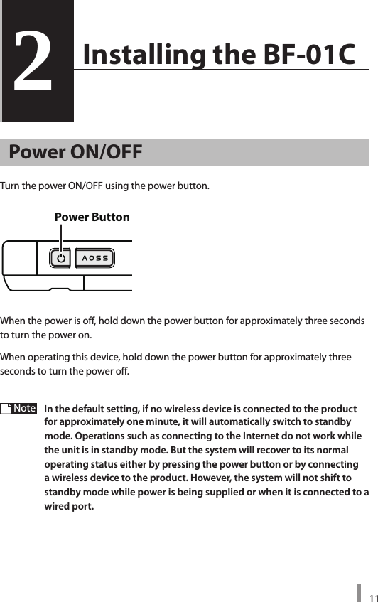 112  Installing the BF-01C2Power ON/OFFTurnthepowerON/OFFusingthepowerbutton.Whenthepowerisoff,holddownthepowerbuttonforapproximatelythreesecondsto turn the power on.Whenoperatingthisdevice,holddownthepowerbuttonforapproximatelythreeseconds to turn the power off.Note  In the default setting, if no wireless device is connected to the product for approximately one minute, it will automatically switch to standby mode. Operations such as connecting to the Internet do not work while the unit is in standby mode. But the system will recover to its normal operating status either by pressing the power button or by connecting a wireless device to the product. However, the system will not shift to standby mode while power is being supplied or when it is connected to a wired port. Power Button