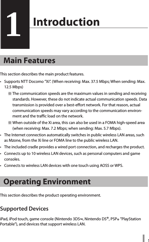 11  Introduction1Main FeaturesThis section describes the main product features. • SupportsNTTDocomo”Xi”.(Whenreceiving:Max.37.5Mbps;Whensending:Max.12.5Mbps)    ※Thecommunicationspeedsarethemaximumvaluesinsendingandreceivingstandards.However,thesedonotindicateactualcommunicationspeeds.Datatransmissionisprovidedoverabest-effortnetwork.Forthatreason,actualcommunicationspeedsmayvaryaccordingtothecommunicationenviron-mentandthetrafficloadonthenetwork.    ※WhenoutsideoftheXiarea,thiscanalsobeusedinaFOMAhigh-speedarea(whenreceiving:Max.7.2Mbps;whensending:Max.5.7Mbps).• TheInternetconnectionautomaticallyswitchesinpublicwirelessLANareas,suchasMzone,fromtheXilineorFOMAlinetothepublicwirelessLAN.• Theincludedcradleprovidesawiredportconnection,andrechargestheproduct.• Connectsupto10wirelessLANdevices,suchaspersonalcomputersandgameconsoles.• ConnectstowirelessLANdeviceswithonetouchusingAOSSorWPS.Operating EnvironmentThissectiondescribestheproductoperatingenvironment.Supported DevicesiPad,iPodtouch,gameconsole(Nintendo3DS™,NintendoDS®,PSP®”PlayStationPortable”),anddevicesthatsupportwirelessLAN.