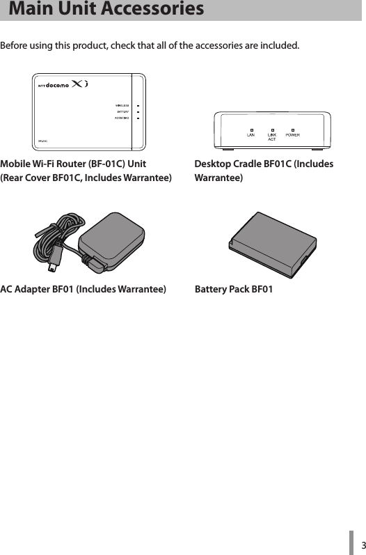 3Mobile Wi-Fi Router (BF-01C) Unit(Rear Cover BF01C, Includes Warrantee)Desktop Cradle BF01C (Includes  Warrantee)AC Adapter BF01 (Includes Warrantee) Battery Pack BF01Main Unit AccessoriesBeforeusingthisproduct,checkthatalloftheaccessoriesareincluded.