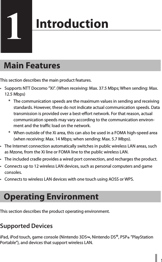 11  Introduction1Main FeaturesThis section describes the main product features. •  Supports NTT Docomo ”Xi”. (When receiving: Max. 37.5 Mbps; When sending: Max. 12.5 Mbps)    *  The communication speeds are the maximum values in sending and receiving standards. However, these do not indicate actual communication speeds. Data transmission is provided over a best-effort network. For that reason, actual communication speeds may vary according to the communication environ-ment and the traffic load on the network.     *  When outside of the Xi area, this can also be used in a FOMA high-speed area (when receiving: Max. 14 Mbps; when sending: Max. 5.7 Mbps).•  The Internet connection automatically switches in public wireless LAN areas, such as Mzone, from the Xi line or FOMA line to the public wireless LAN.•  The included cradle provides a wired port connection, and recharges the product. •  Connects up to 12 wireless LAN devices, such as personal computers and game consoles.•  Connects to wireless LAN devices with one touch using AOSS or WPS. Operating EnvironmentThis section describes the product operating environment. Supported DevicesiPad, iPod touch, game console (Nintendo 3DS™, Nintendo DS®, PSP® ”PlayStation Portable”), and devices that support wireless LAN.