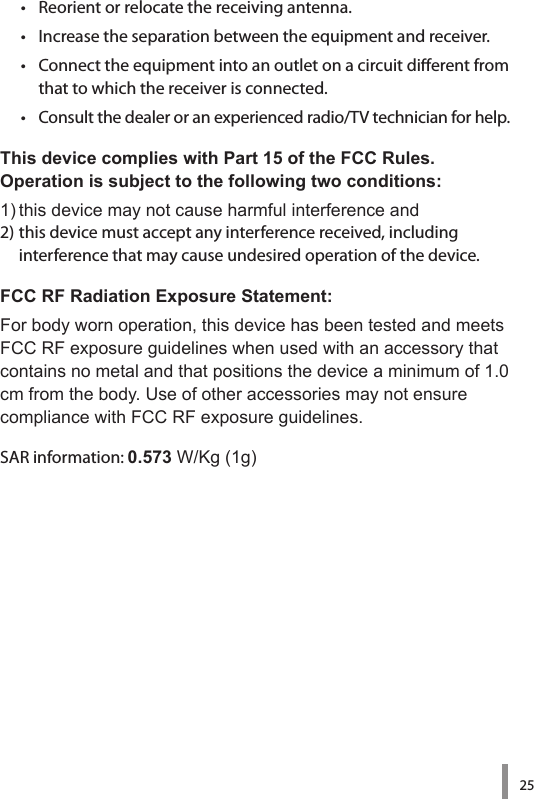 25•   Reorient or relocate the receiving antenna.•   Increase the separation between the equipment and receiver.•   Connect the equipment into an outlet on a circuit dierent from that to which the receiver is connected.•   Consult the dealer or an experienced radio/TV technician for help.This device complies with Part 15 of the FCC Rules.  Operation is subject to the following two conditions:1)thisdevicemaynotcauseharmfulinterferenceand2) this device must accept any interference received, including  interference that may cause undesired operation of the device.FCC RF Radiation Exposure Statement:Forbodywornoperation,thisdevicehasbeentestedandmeetsFCCRFexposureguidelineswhenusedwithanaccessorythatcontainsnometalandthatpositionsthedeviceaminimumof1.0cmfromthebody.UseofotheraccessoriesmaynotensurecompliancewithFCCRFexposureguidelines.SAR information: 0.573W/Kg(1g)